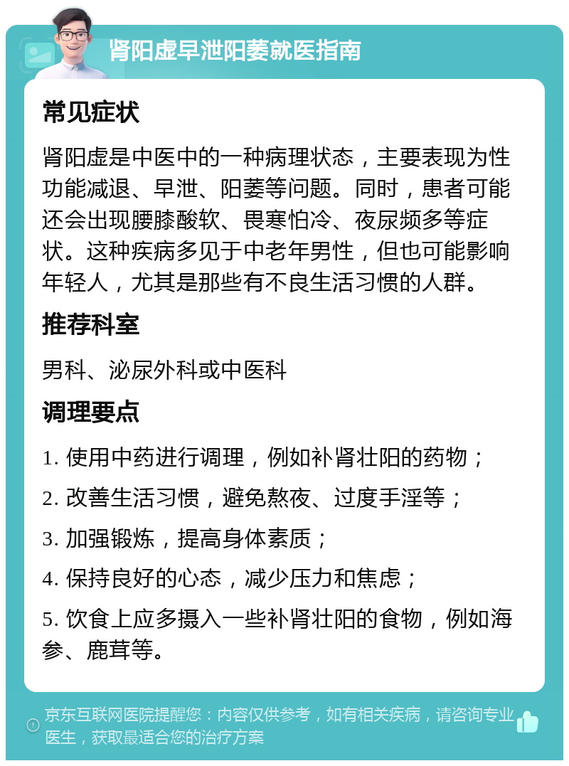 肾阳虚早泄阳萎就医指南 常见症状 肾阳虚是中医中的一种病理状态，主要表现为性功能减退、早泄、阳萎等问题。同时，患者可能还会出现腰膝酸软、畏寒怕冷、夜尿频多等症状。这种疾病多见于中老年男性，但也可能影响年轻人，尤其是那些有不良生活习惯的人群。 推荐科室 男科、泌尿外科或中医科 调理要点 1. 使用中药进行调理，例如补肾壮阳的药物； 2. 改善生活习惯，避免熬夜、过度手淫等； 3. 加强锻炼，提高身体素质； 4. 保持良好的心态，减少压力和焦虑； 5. 饮食上应多摄入一些补肾壮阳的食物，例如海参、鹿茸等。