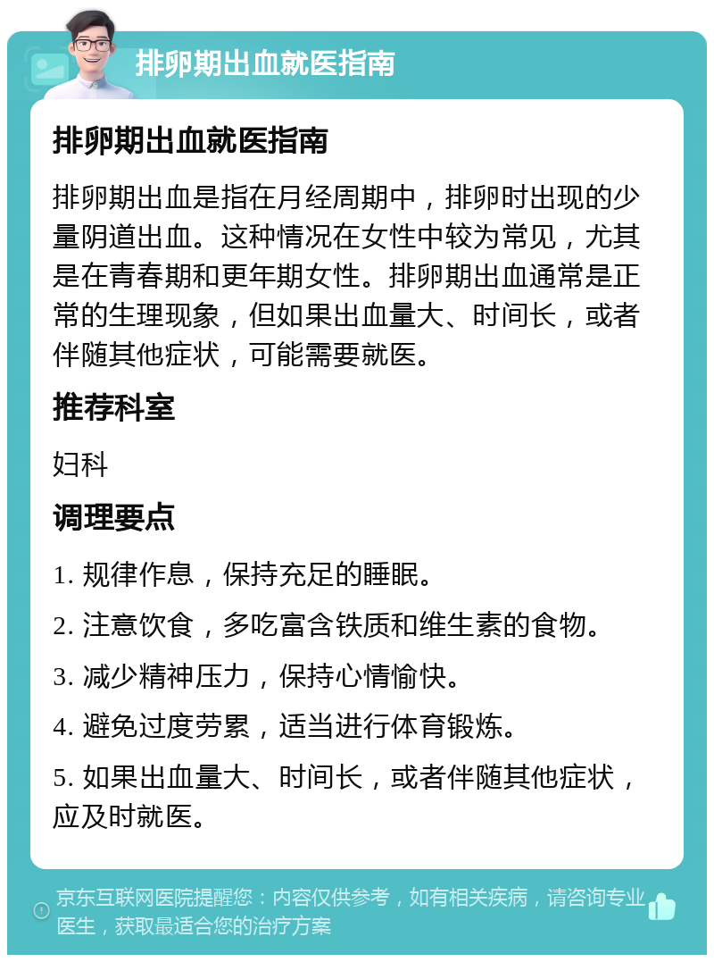 排卵期出血就医指南 排卵期出血就医指南 排卵期出血是指在月经周期中，排卵时出现的少量阴道出血。这种情况在女性中较为常见，尤其是在青春期和更年期女性。排卵期出血通常是正常的生理现象，但如果出血量大、时间长，或者伴随其他症状，可能需要就医。 推荐科室 妇科 调理要点 1. 规律作息，保持充足的睡眠。 2. 注意饮食，多吃富含铁质和维生素的食物。 3. 减少精神压力，保持心情愉快。 4. 避免过度劳累，适当进行体育锻炼。 5. 如果出血量大、时间长，或者伴随其他症状，应及时就医。