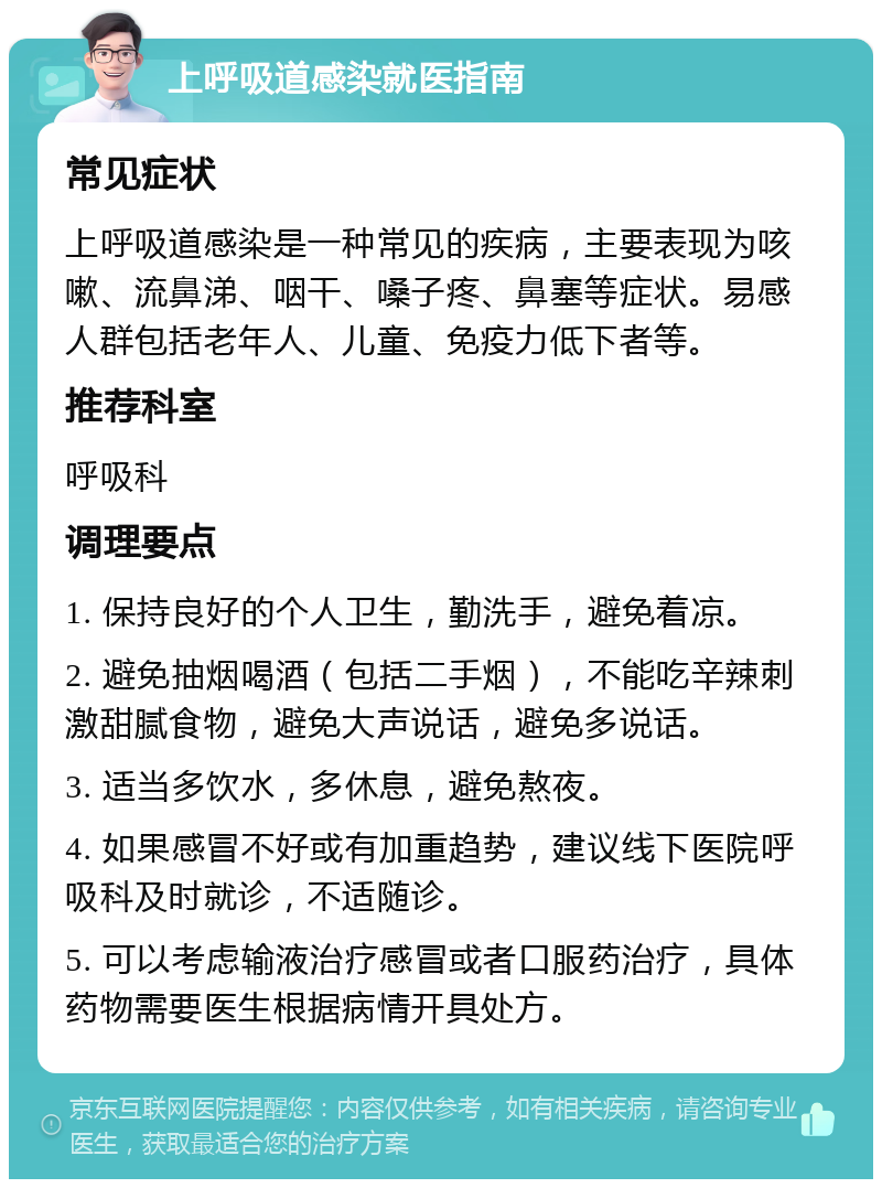 上呼吸道感染就医指南 常见症状 上呼吸道感染是一种常见的疾病，主要表现为咳嗽、流鼻涕、咽干、嗓子疼、鼻塞等症状。易感人群包括老年人、儿童、免疫力低下者等。 推荐科室 呼吸科 调理要点 1. 保持良好的个人卫生，勤洗手，避免着凉。 2. 避免抽烟喝酒（包括二手烟），不能吃辛辣刺激甜腻食物，避免大声说话，避免多说话。 3. 适当多饮水，多休息，避免熬夜。 4. 如果感冒不好或有加重趋势，建议线下医院呼吸科及时就诊，不适随诊。 5. 可以考虑输液治疗感冒或者口服药治疗，具体药物需要医生根据病情开具处方。