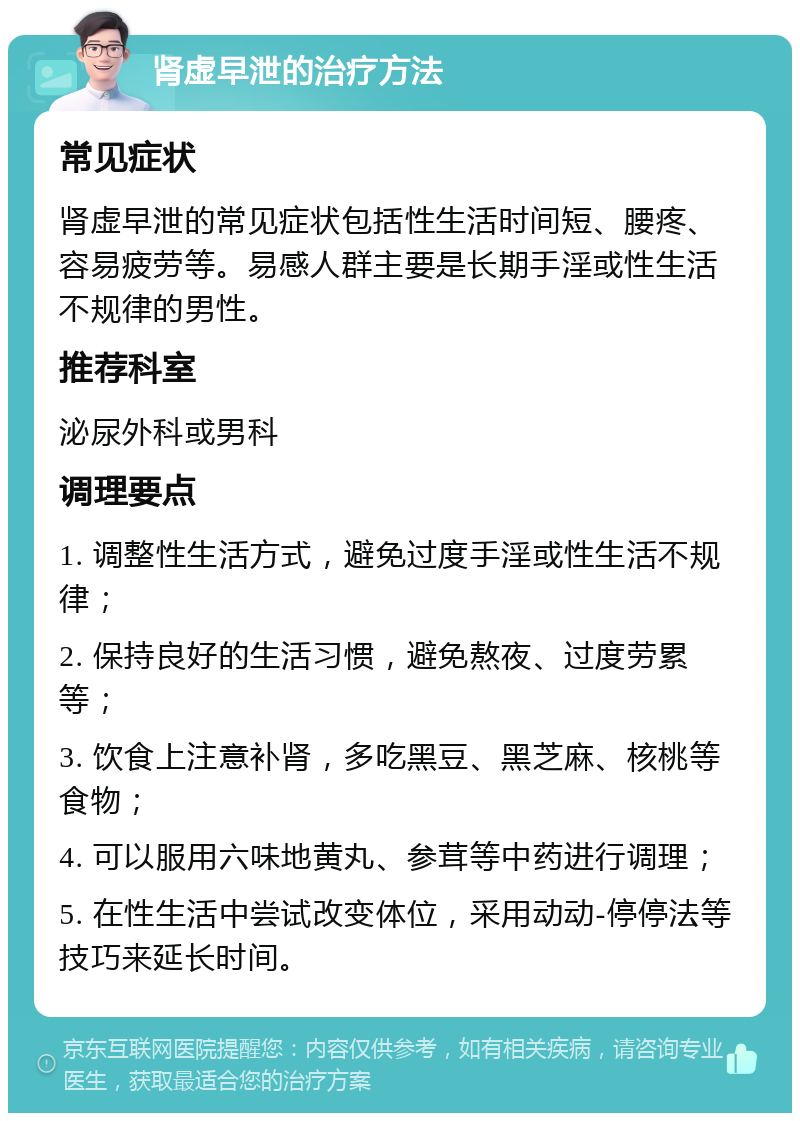 肾虚早泄的治疗方法 常见症状 肾虚早泄的常见症状包括性生活时间短、腰疼、容易疲劳等。易感人群主要是长期手淫或性生活不规律的男性。 推荐科室 泌尿外科或男科 调理要点 1. 调整性生活方式，避免过度手淫或性生活不规律； 2. 保持良好的生活习惯，避免熬夜、过度劳累等； 3. 饮食上注意补肾，多吃黑豆、黑芝麻、核桃等食物； 4. 可以服用六味地黄丸、参茸等中药进行调理； 5. 在性生活中尝试改变体位，采用动动-停停法等技巧来延长时间。