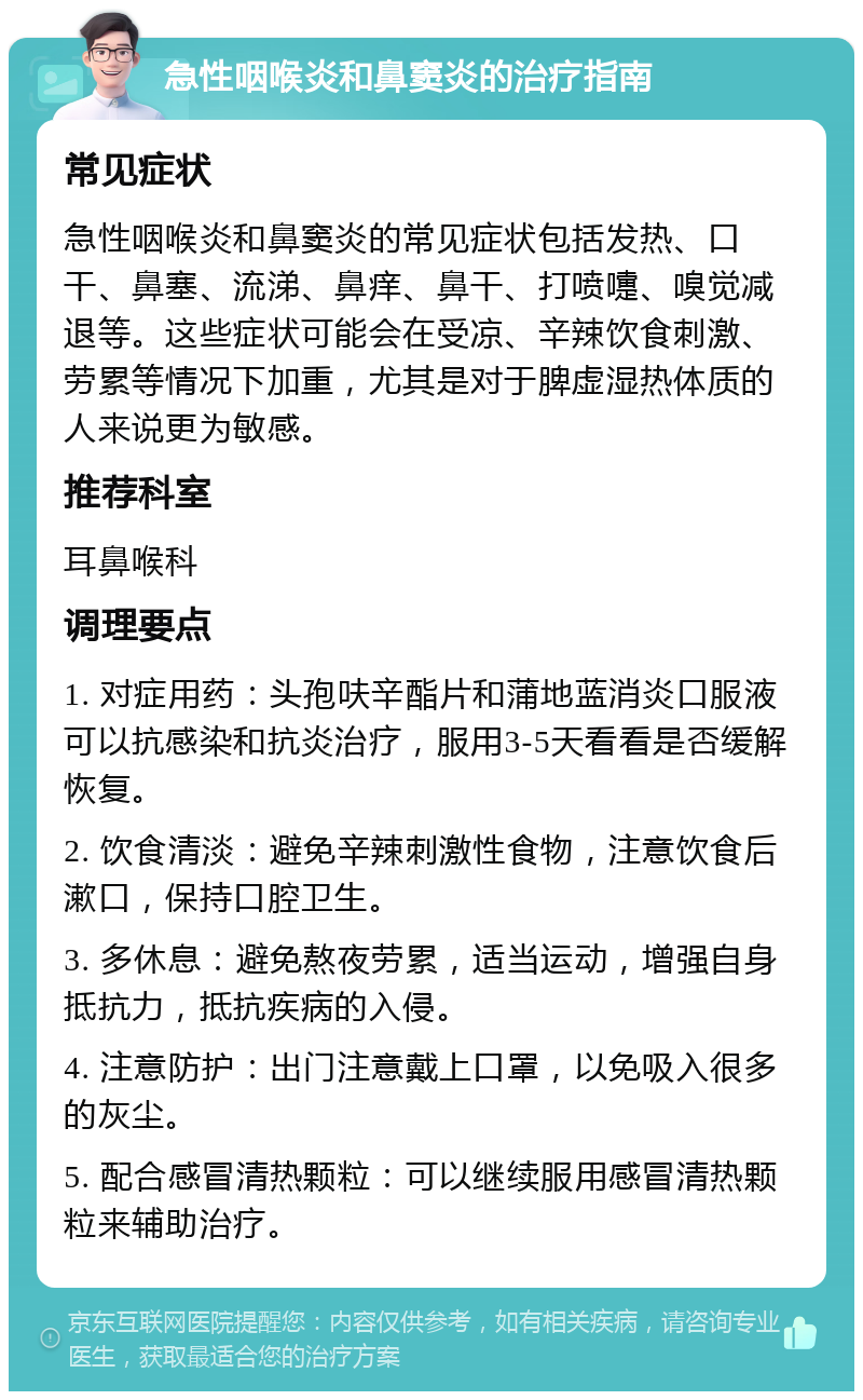 急性咽喉炎和鼻窦炎的治疗指南 常见症状 急性咽喉炎和鼻窦炎的常见症状包括发热、口干、鼻塞、流涕、鼻痒、鼻干、打喷嚏、嗅觉减退等。这些症状可能会在受凉、辛辣饮食刺激、劳累等情况下加重，尤其是对于脾虚湿热体质的人来说更为敏感。 推荐科室 耳鼻喉科 调理要点 1. 对症用药：头孢呋辛酯片和蒲地蓝消炎口服液可以抗感染和抗炎治疗，服用3-5天看看是否缓解恢复。 2. 饮食清淡：避免辛辣刺激性食物，注意饮食后漱口，保持口腔卫生。 3. 多休息：避免熬夜劳累，适当运动，增强自身抵抗力，抵抗疾病的入侵。 4. 注意防护：出门注意戴上口罩，以免吸入很多的灰尘。 5. 配合感冒清热颗粒：可以继续服用感冒清热颗粒来辅助治疗。