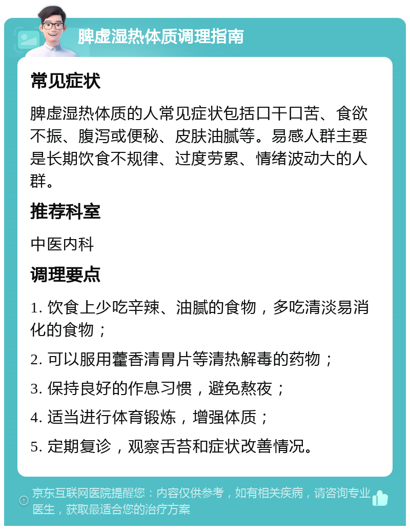 脾虚湿热体质调理指南 常见症状 脾虚湿热体质的人常见症状包括口干口苦、食欲不振、腹泻或便秘、皮肤油腻等。易感人群主要是长期饮食不规律、过度劳累、情绪波动大的人群。 推荐科室 中医内科 调理要点 1. 饮食上少吃辛辣、油腻的食物，多吃清淡易消化的食物； 2. 可以服用藿香清胃片等清热解毒的药物； 3. 保持良好的作息习惯，避免熬夜； 4. 适当进行体育锻炼，增强体质； 5. 定期复诊，观察舌苔和症状改善情况。