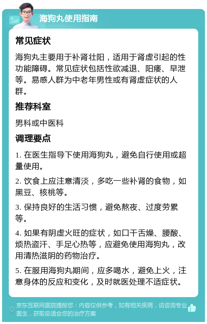 海狗丸使用指南 常见症状 海狗丸主要用于补肾壮阳，适用于肾虚引起的性功能障碍。常见症状包括性欲减退、阳痿、早泄等。易感人群为中老年男性或有肾虚症状的人群。 推荐科室 男科或中医科 调理要点 1. 在医生指导下使用海狗丸，避免自行使用或超量使用。 2. 饮食上应注意清淡，多吃一些补肾的食物，如黑豆、核桃等。 3. 保持良好的生活习惯，避免熬夜、过度劳累等。 4. 如果有阴虚火旺的症状，如口干舌燥、腰酸、烦热盗汗、手足心热等，应避免使用海狗丸，改用清热滋阴的药物治疗。 5. 在服用海狗丸期间，应多喝水，避免上火，注意身体的反应和变化，及时就医处理不适症状。