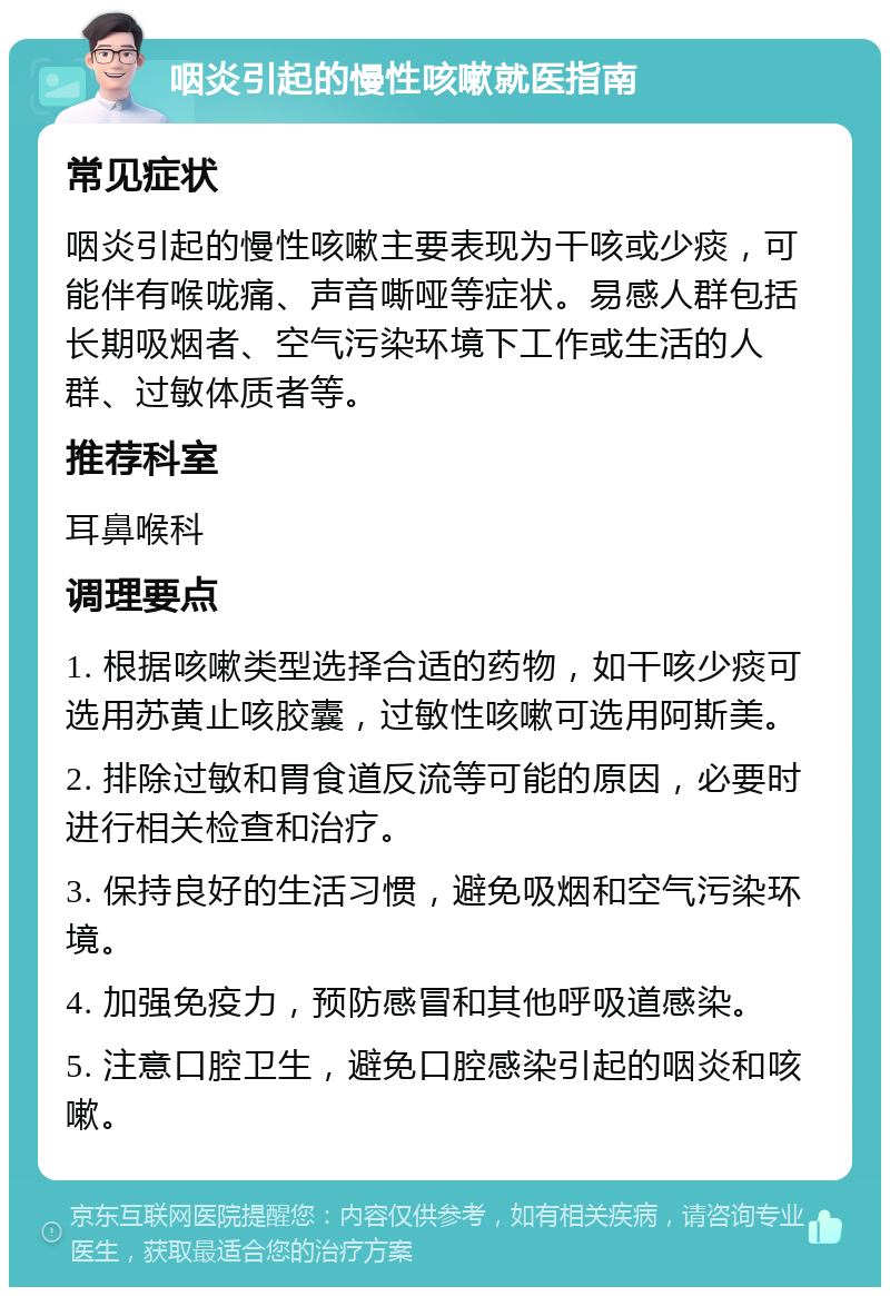 咽炎引起的慢性咳嗽就医指南 常见症状 咽炎引起的慢性咳嗽主要表现为干咳或少痰，可能伴有喉咙痛、声音嘶哑等症状。易感人群包括长期吸烟者、空气污染环境下工作或生活的人群、过敏体质者等。 推荐科室 耳鼻喉科 调理要点 1. 根据咳嗽类型选择合适的药物，如干咳少痰可选用苏黄止咳胶囊，过敏性咳嗽可选用阿斯美。 2. 排除过敏和胃食道反流等可能的原因，必要时进行相关检查和治疗。 3. 保持良好的生活习惯，避免吸烟和空气污染环境。 4. 加强免疫力，预防感冒和其他呼吸道感染。 5. 注意口腔卫生，避免口腔感染引起的咽炎和咳嗽。