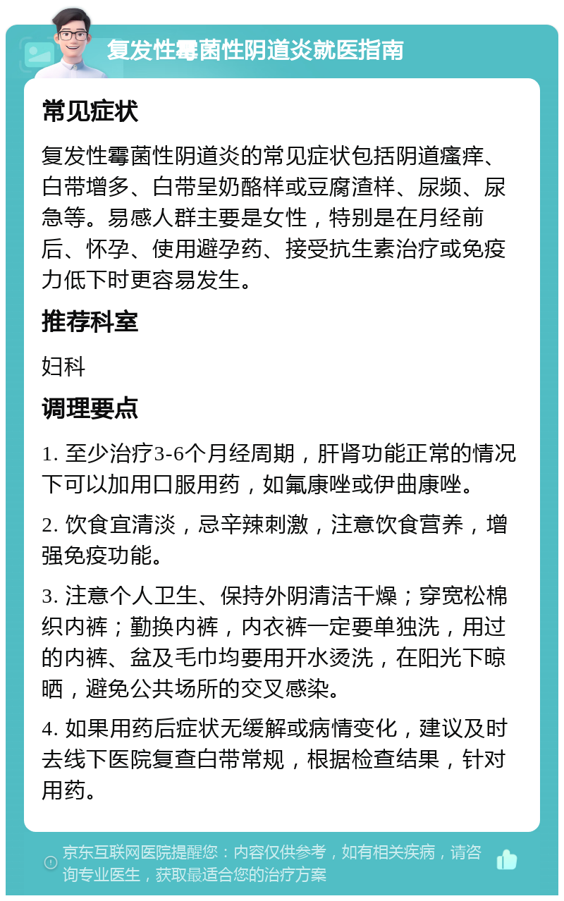 复发性霉菌性阴道炎就医指南 常见症状 复发性霉菌性阴道炎的常见症状包括阴道瘙痒、白带增多、白带呈奶酪样或豆腐渣样、尿频、尿急等。易感人群主要是女性，特别是在月经前后、怀孕、使用避孕药、接受抗生素治疗或免疫力低下时更容易发生。 推荐科室 妇科 调理要点 1. 至少治疗3-6个月经周期，肝肾功能正常的情况下可以加用口服用药，如氟康唑或伊曲康唑。 2. 饮食宜清淡，忌辛辣刺激，注意饮食营养，增强免疫功能。 3. 注意个人卫生、保持外阴清洁干燥；穿宽松棉织内裤；勤换内裤，内衣裤一定要单独洗，用过的内裤、盆及毛巾均要用开水烫洗，在阳光下晾晒，避免公共场所的交叉感染。 4. 如果用药后症状无缓解或病情变化，建议及时去线下医院复查白带常规，根据检查结果，针对用药。