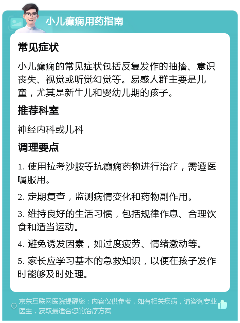 小儿癫痫用药指南 常见症状 小儿癫痫的常见症状包括反复发作的抽搐、意识丧失、视觉或听觉幻觉等。易感人群主要是儿童，尤其是新生儿和婴幼儿期的孩子。 推荐科室 神经内科或儿科 调理要点 1. 使用拉考沙胺等抗癫痫药物进行治疗，需遵医嘱服用。 2. 定期复查，监测病情变化和药物副作用。 3. 维持良好的生活习惯，包括规律作息、合理饮食和适当运动。 4. 避免诱发因素，如过度疲劳、情绪激动等。 5. 家长应学习基本的急救知识，以便在孩子发作时能够及时处理。