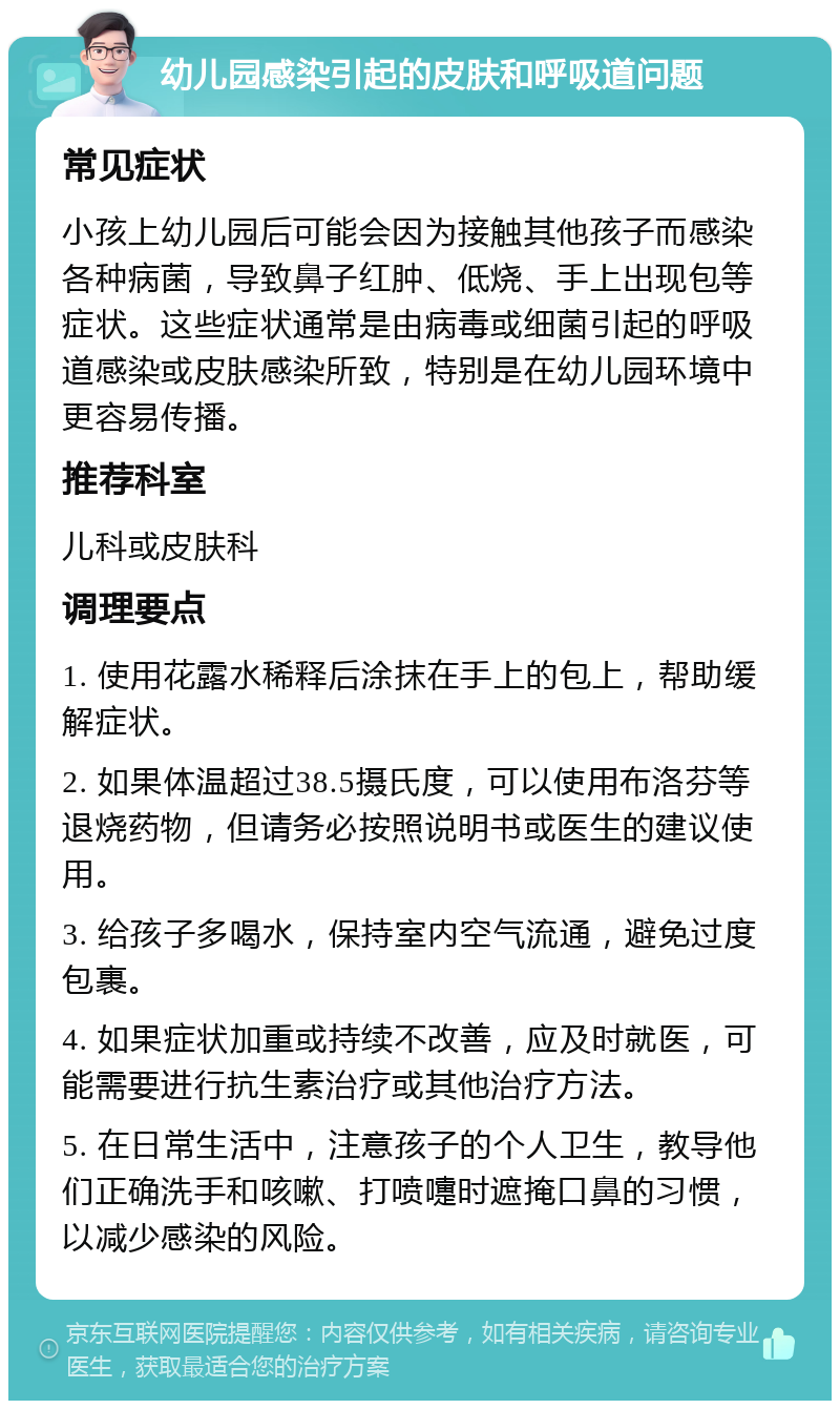 幼儿园感染引起的皮肤和呼吸道问题 常见症状 小孩上幼儿园后可能会因为接触其他孩子而感染各种病菌，导致鼻子红肿、低烧、手上出现包等症状。这些症状通常是由病毒或细菌引起的呼吸道感染或皮肤感染所致，特别是在幼儿园环境中更容易传播。 推荐科室 儿科或皮肤科 调理要点 1. 使用花露水稀释后涂抹在手上的包上，帮助缓解症状。 2. 如果体温超过38.5摄氏度，可以使用布洛芬等退烧药物，但请务必按照说明书或医生的建议使用。 3. 给孩子多喝水，保持室内空气流通，避免过度包裹。 4. 如果症状加重或持续不改善，应及时就医，可能需要进行抗生素治疗或其他治疗方法。 5. 在日常生活中，注意孩子的个人卫生，教导他们正确洗手和咳嗽、打喷嚏时遮掩口鼻的习惯，以减少感染的风险。