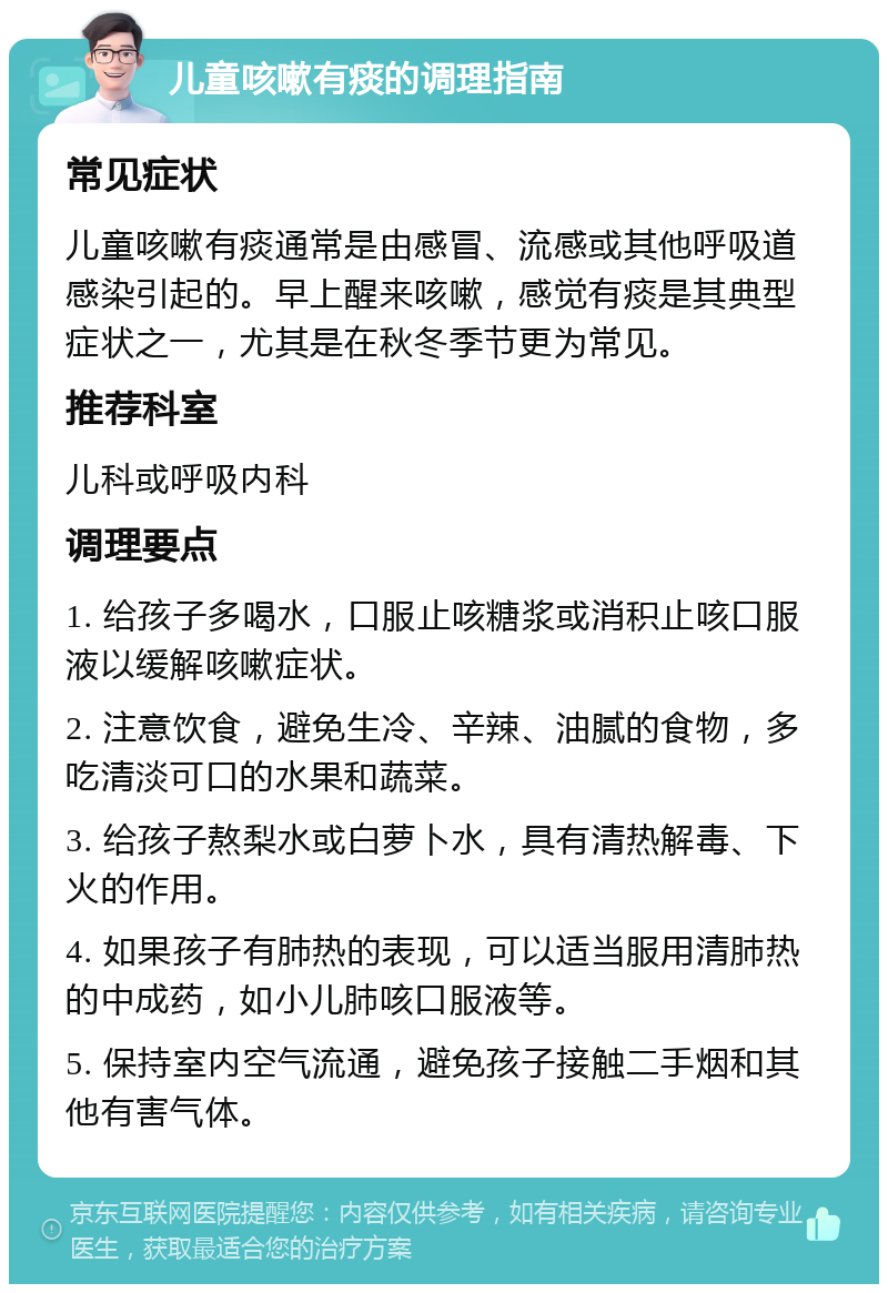 儿童咳嗽有痰的调理指南 常见症状 儿童咳嗽有痰通常是由感冒、流感或其他呼吸道感染引起的。早上醒来咳嗽，感觉有痰是其典型症状之一，尤其是在秋冬季节更为常见。 推荐科室 儿科或呼吸内科 调理要点 1. 给孩子多喝水，口服止咳糖浆或消积止咳口服液以缓解咳嗽症状。 2. 注意饮食，避免生冷、辛辣、油腻的食物，多吃清淡可口的水果和蔬菜。 3. 给孩子熬梨水或白萝卜水，具有清热解毒、下火的作用。 4. 如果孩子有肺热的表现，可以适当服用清肺热的中成药，如小儿肺咳口服液等。 5. 保持室内空气流通，避免孩子接触二手烟和其他有害气体。