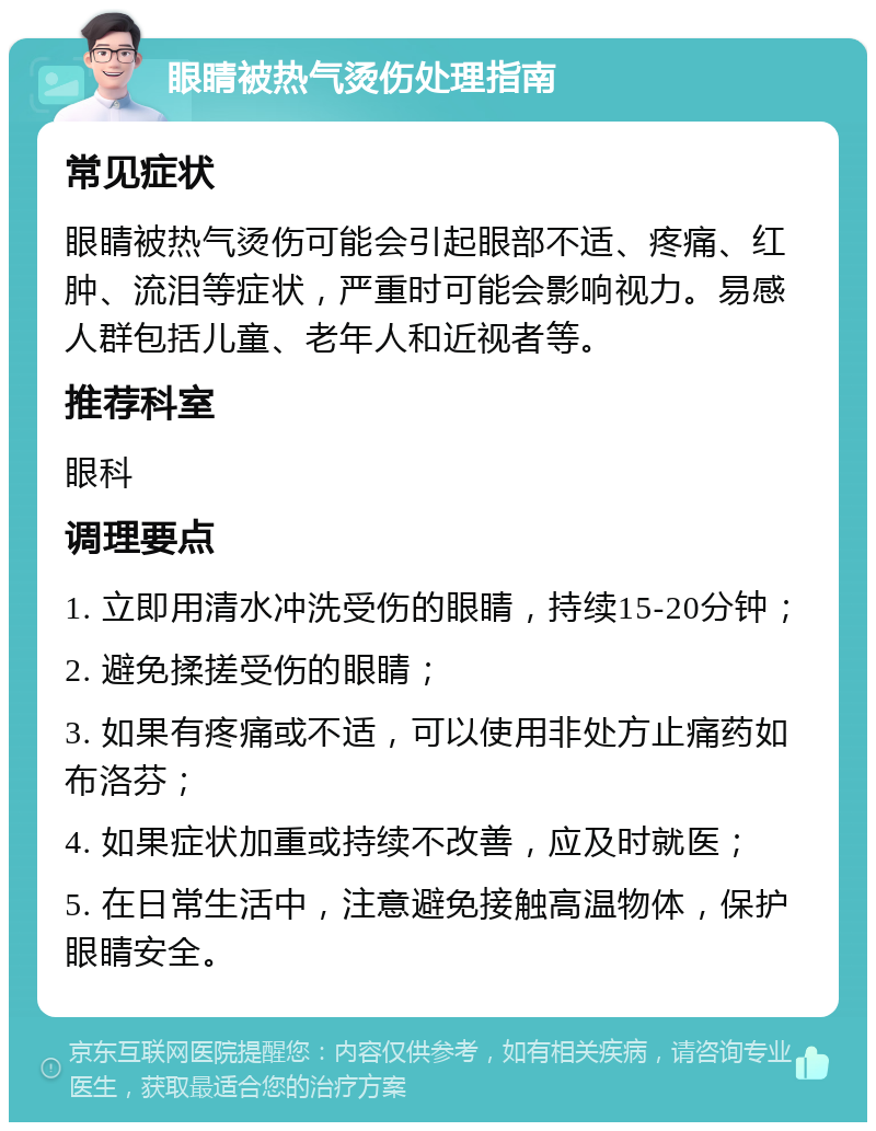 眼睛被热气烫伤处理指南 常见症状 眼睛被热气烫伤可能会引起眼部不适、疼痛、红肿、流泪等症状，严重时可能会影响视力。易感人群包括儿童、老年人和近视者等。 推荐科室 眼科 调理要点 1. 立即用清水冲洗受伤的眼睛，持续15-20分钟； 2. 避免揉搓受伤的眼睛； 3. 如果有疼痛或不适，可以使用非处方止痛药如布洛芬； 4. 如果症状加重或持续不改善，应及时就医； 5. 在日常生活中，注意避免接触高温物体，保护眼睛安全。