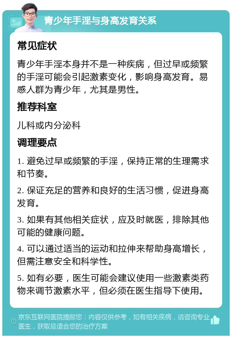 青少年手淫与身高发育关系 常见症状 青少年手淫本身并不是一种疾病，但过早或频繁的手淫可能会引起激素变化，影响身高发育。易感人群为青少年，尤其是男性。 推荐科室 儿科或内分泌科 调理要点 1. 避免过早或频繁的手淫，保持正常的生理需求和节奏。 2. 保证充足的营养和良好的生活习惯，促进身高发育。 3. 如果有其他相关症状，应及时就医，排除其他可能的健康问题。 4. 可以通过适当的运动和拉伸来帮助身高增长，但需注意安全和科学性。 5. 如有必要，医生可能会建议使用一些激素类药物来调节激素水平，但必须在医生指导下使用。