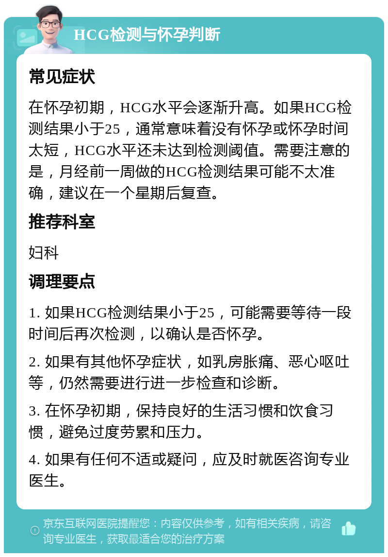 HCG检测与怀孕判断 常见症状 在怀孕初期，HCG水平会逐渐升高。如果HCG检测结果小于25，通常意味着没有怀孕或怀孕时间太短，HCG水平还未达到检测阈值。需要注意的是，月经前一周做的HCG检测结果可能不太准确，建议在一个星期后复查。 推荐科室 妇科 调理要点 1. 如果HCG检测结果小于25，可能需要等待一段时间后再次检测，以确认是否怀孕。 2. 如果有其他怀孕症状，如乳房胀痛、恶心呕吐等，仍然需要进行进一步检查和诊断。 3. 在怀孕初期，保持良好的生活习惯和饮食习惯，避免过度劳累和压力。 4. 如果有任何不适或疑问，应及时就医咨询专业医生。