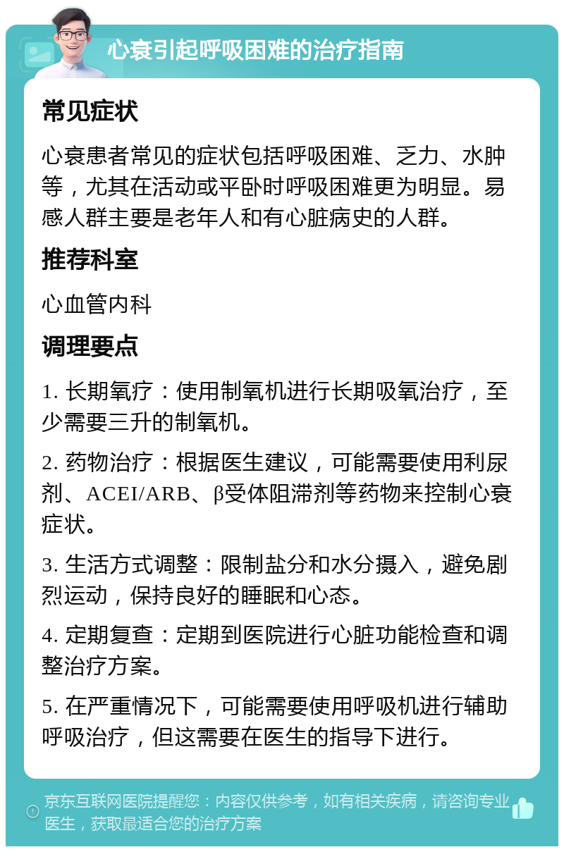 心衰引起呼吸困难的治疗指南 常见症状 心衰患者常见的症状包括呼吸困难、乏力、水肿等，尤其在活动或平卧时呼吸困难更为明显。易感人群主要是老年人和有心脏病史的人群。 推荐科室 心血管内科 调理要点 1. 长期氧疗：使用制氧机进行长期吸氧治疗，至少需要三升的制氧机。 2. 药物治疗：根据医生建议，可能需要使用利尿剂、ACEI/ARB、β受体阻滞剂等药物来控制心衰症状。 3. 生活方式调整：限制盐分和水分摄入，避免剧烈运动，保持良好的睡眠和心态。 4. 定期复查：定期到医院进行心脏功能检查和调整治疗方案。 5. 在严重情况下，可能需要使用呼吸机进行辅助呼吸治疗，但这需要在医生的指导下进行。