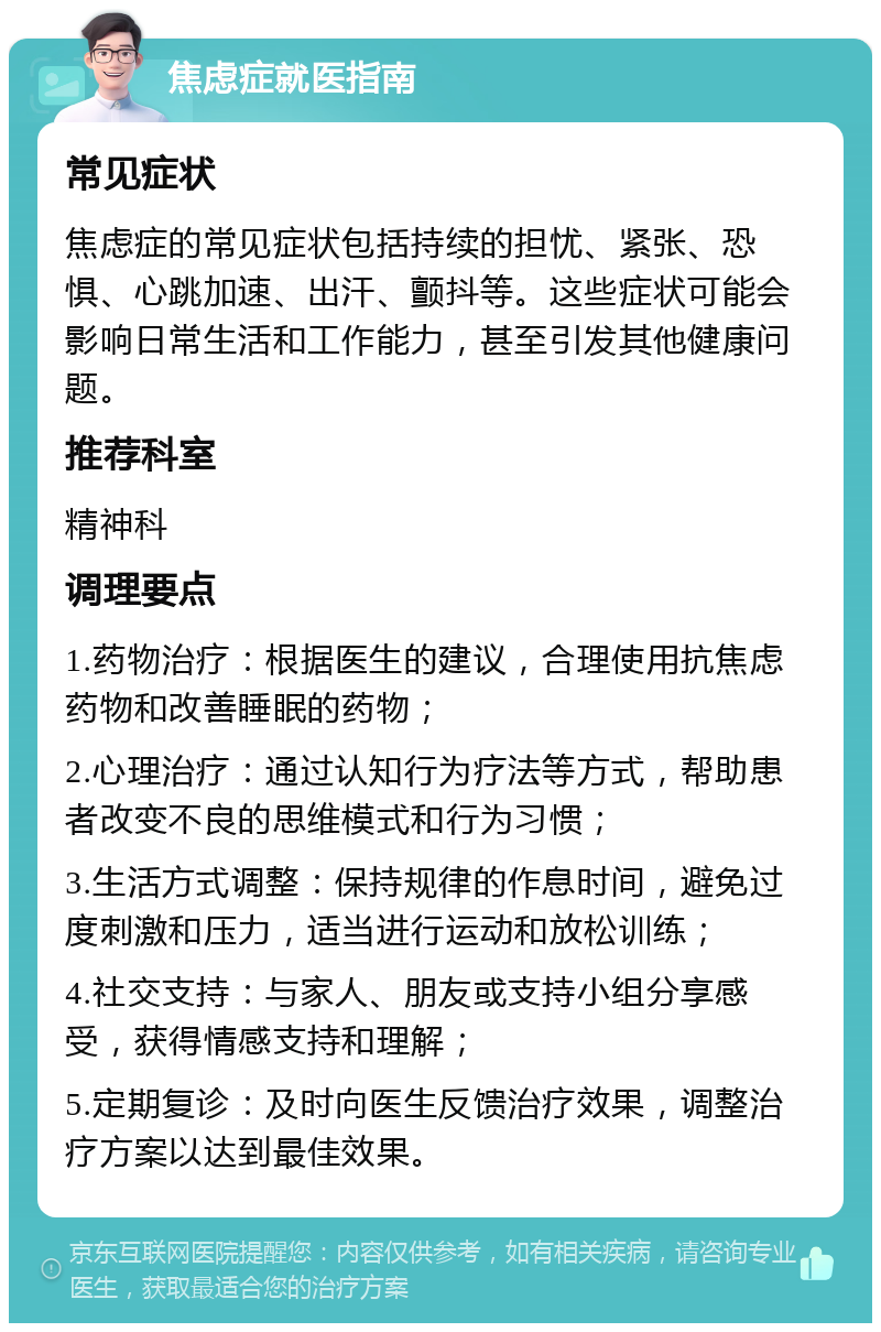 焦虑症就医指南 常见症状 焦虑症的常见症状包括持续的担忧、紧张、恐惧、心跳加速、出汗、颤抖等。这些症状可能会影响日常生活和工作能力，甚至引发其他健康问题。 推荐科室 精神科 调理要点 1.药物治疗：根据医生的建议，合理使用抗焦虑药物和改善睡眠的药物； 2.心理治疗：通过认知行为疗法等方式，帮助患者改变不良的思维模式和行为习惯； 3.生活方式调整：保持规律的作息时间，避免过度刺激和压力，适当进行运动和放松训练； 4.社交支持：与家人、朋友或支持小组分享感受，获得情感支持和理解； 5.定期复诊：及时向医生反馈治疗效果，调整治疗方案以达到最佳效果。