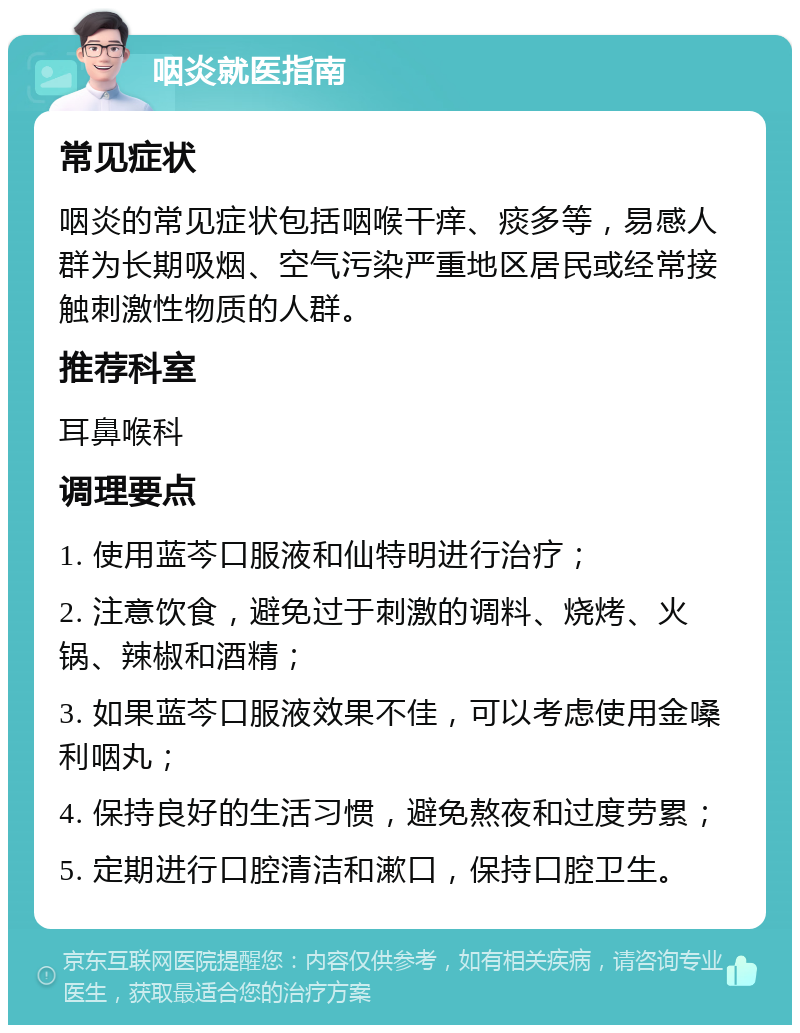 咽炎就医指南 常见症状 咽炎的常见症状包括咽喉干痒、痰多等，易感人群为长期吸烟、空气污染严重地区居民或经常接触刺激性物质的人群。 推荐科室 耳鼻喉科 调理要点 1. 使用蓝芩口服液和仙特明进行治疗； 2. 注意饮食，避免过于刺激的调料、烧烤、火锅、辣椒和酒精； 3. 如果蓝芩口服液效果不佳，可以考虑使用金嗓利咽丸； 4. 保持良好的生活习惯，避免熬夜和过度劳累； 5. 定期进行口腔清洁和漱口，保持口腔卫生。