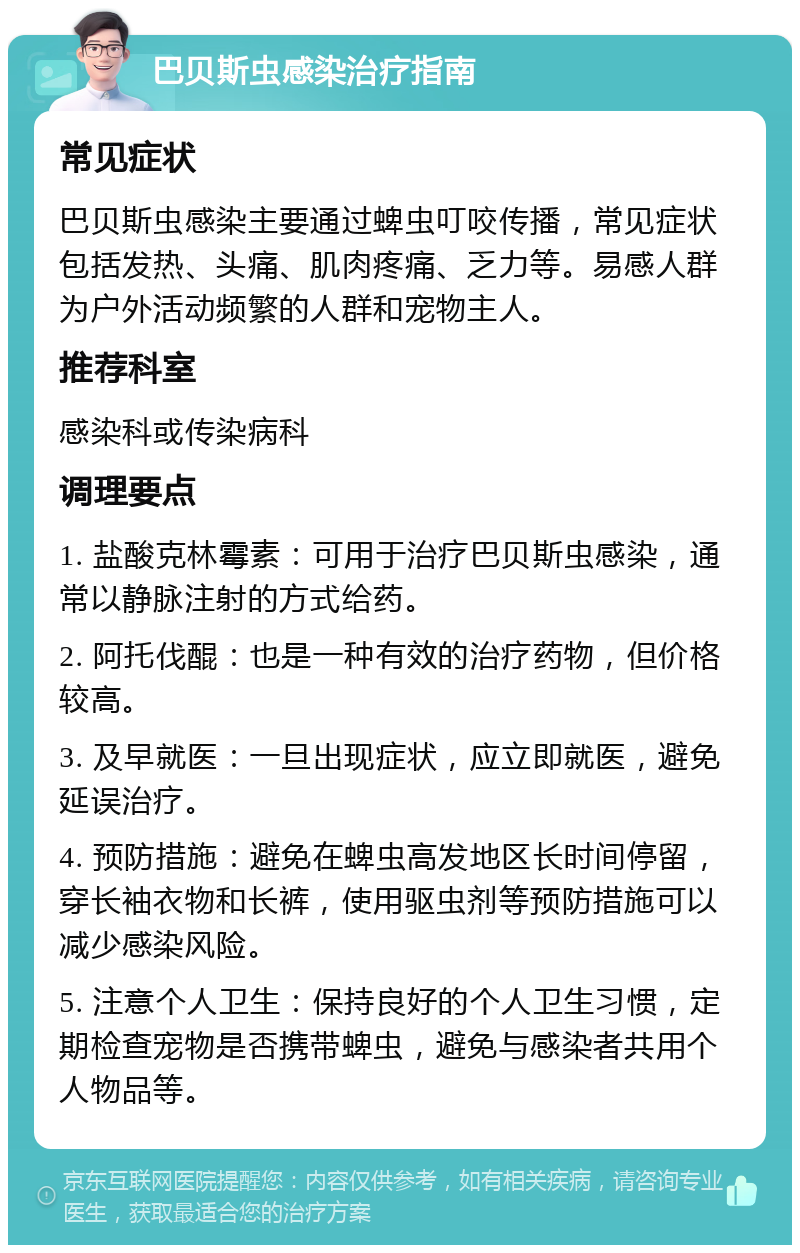 巴贝斯虫感染治疗指南 常见症状 巴贝斯虫感染主要通过蜱虫叮咬传播，常见症状包括发热、头痛、肌肉疼痛、乏力等。易感人群为户外活动频繁的人群和宠物主人。 推荐科室 感染科或传染病科 调理要点 1. 盐酸克林霉素：可用于治疗巴贝斯虫感染，通常以静脉注射的方式给药。 2. 阿托伐醌：也是一种有效的治疗药物，但价格较高。 3. 及早就医：一旦出现症状，应立即就医，避免延误治疗。 4. 预防措施：避免在蜱虫高发地区长时间停留，穿长袖衣物和长裤，使用驱虫剂等预防措施可以减少感染风险。 5. 注意个人卫生：保持良好的个人卫生习惯，定期检查宠物是否携带蜱虫，避免与感染者共用个人物品等。