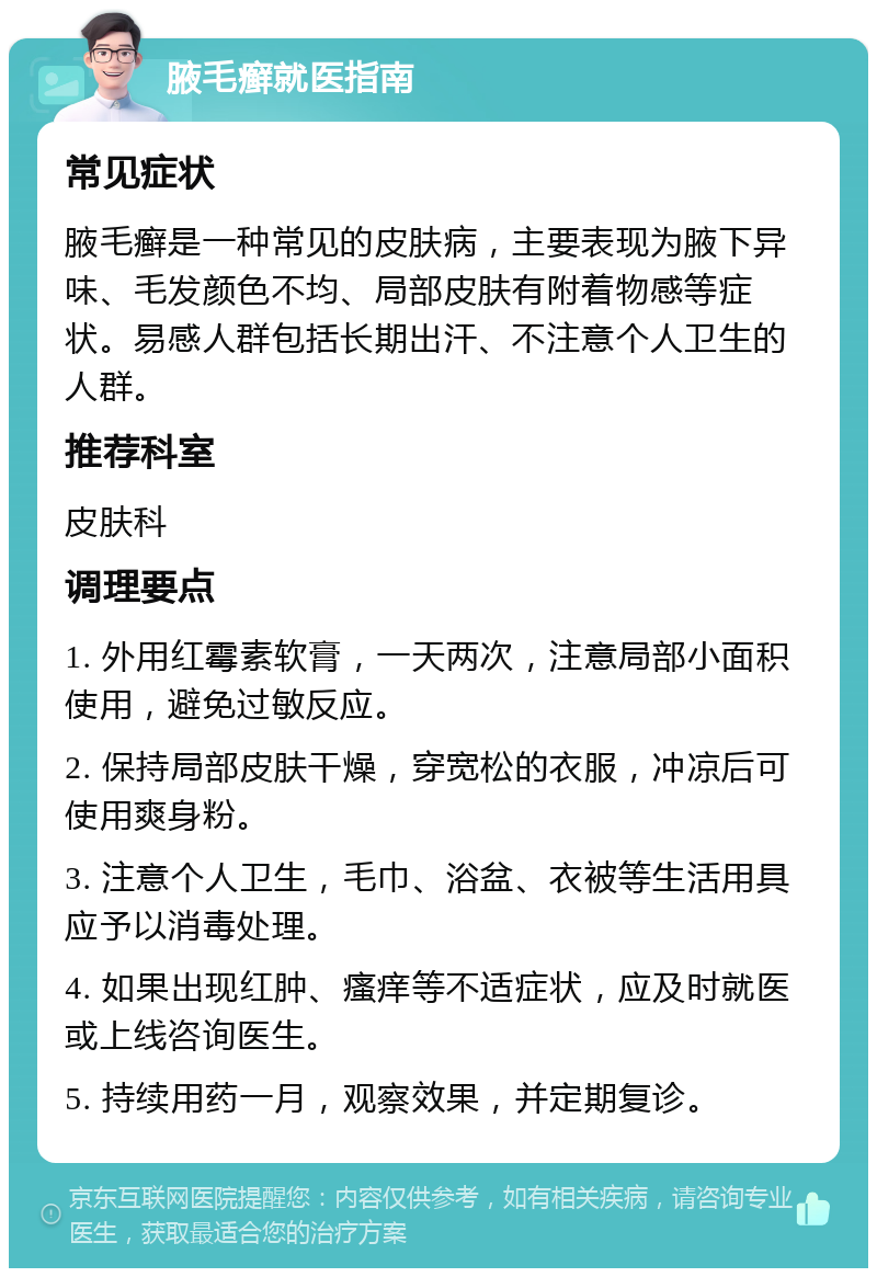 腋毛癣就医指南 常见症状 腋毛癣是一种常见的皮肤病，主要表现为腋下异味、毛发颜色不均、局部皮肤有附着物感等症状。易感人群包括长期出汗、不注意个人卫生的人群。 推荐科室 皮肤科 调理要点 1. 外用红霉素软膏，一天两次，注意局部小面积使用，避免过敏反应。 2. 保持局部皮肤干燥，穿宽松的衣服，冲凉后可使用爽身粉。 3. 注意个人卫生，毛巾、浴盆、衣被等生活用具应予以消毒处理。 4. 如果出现红肿、瘙痒等不适症状，应及时就医或上线咨询医生。 5. 持续用药一月，观察效果，并定期复诊。