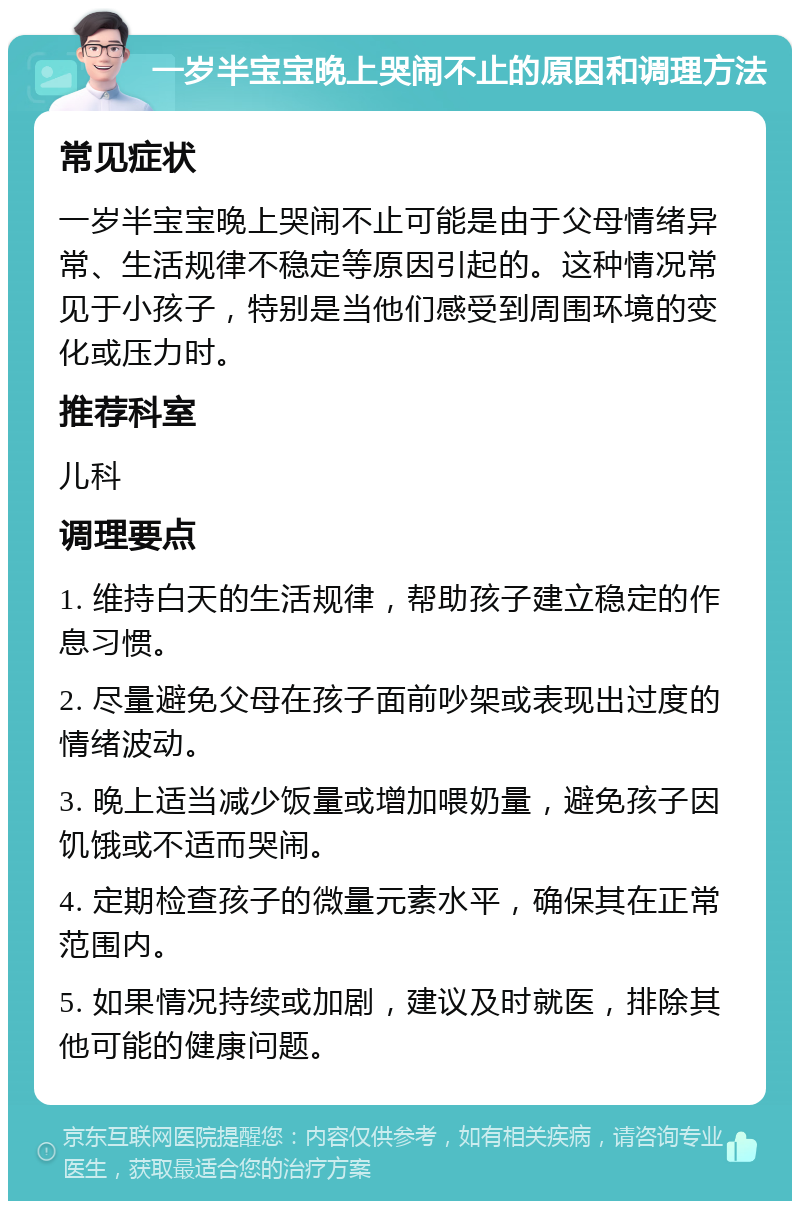 一岁半宝宝晚上哭闹不止的原因和调理方法 常见症状 一岁半宝宝晚上哭闹不止可能是由于父母情绪异常、生活规律不稳定等原因引起的。这种情况常见于小孩子，特别是当他们感受到周围环境的变化或压力时。 推荐科室 儿科 调理要点 1. 维持白天的生活规律，帮助孩子建立稳定的作息习惯。 2. 尽量避免父母在孩子面前吵架或表现出过度的情绪波动。 3. 晚上适当减少饭量或增加喂奶量，避免孩子因饥饿或不适而哭闹。 4. 定期检查孩子的微量元素水平，确保其在正常范围内。 5. 如果情况持续或加剧，建议及时就医，排除其他可能的健康问题。