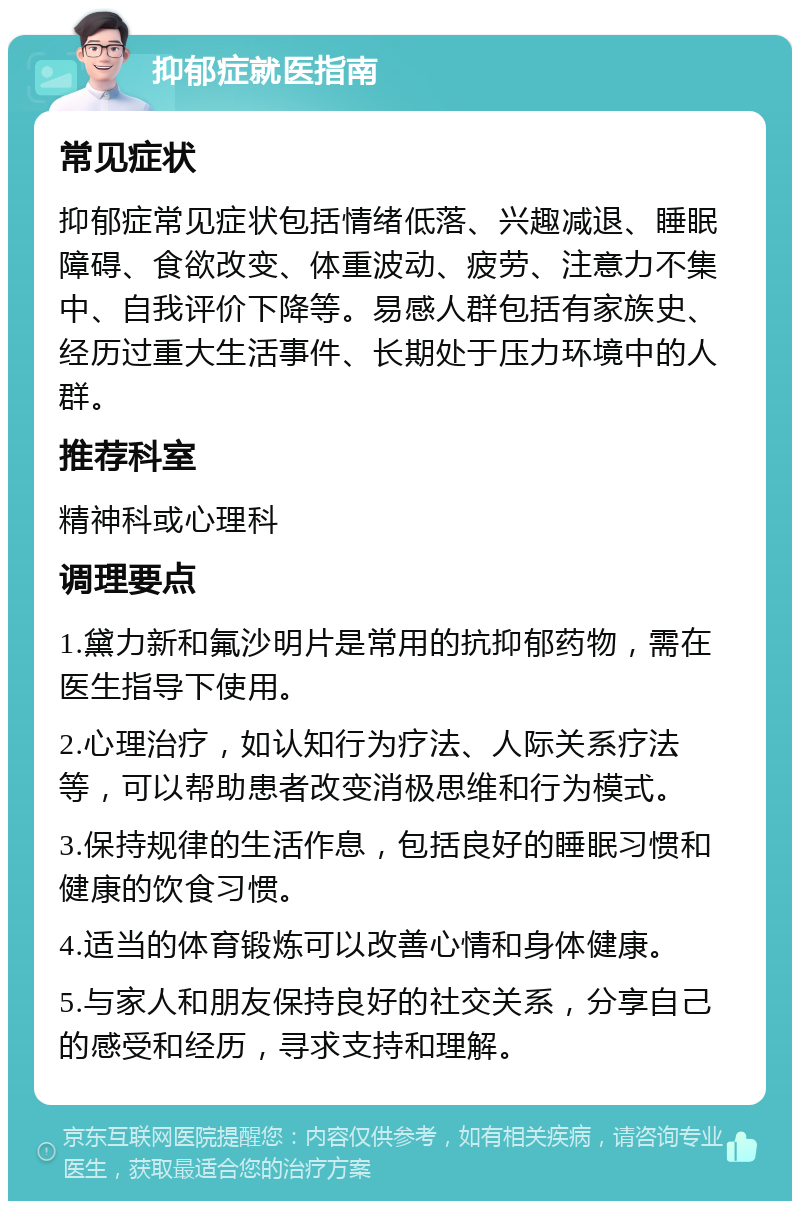 抑郁症就医指南 常见症状 抑郁症常见症状包括情绪低落、兴趣减退、睡眠障碍、食欲改变、体重波动、疲劳、注意力不集中、自我评价下降等。易感人群包括有家族史、经历过重大生活事件、长期处于压力环境中的人群。 推荐科室 精神科或心理科 调理要点 1.黛力新和氟沙明片是常用的抗抑郁药物，需在医生指导下使用。 2.心理治疗，如认知行为疗法、人际关系疗法等，可以帮助患者改变消极思维和行为模式。 3.保持规律的生活作息，包括良好的睡眠习惯和健康的饮食习惯。 4.适当的体育锻炼可以改善心情和身体健康。 5.与家人和朋友保持良好的社交关系，分享自己的感受和经历，寻求支持和理解。