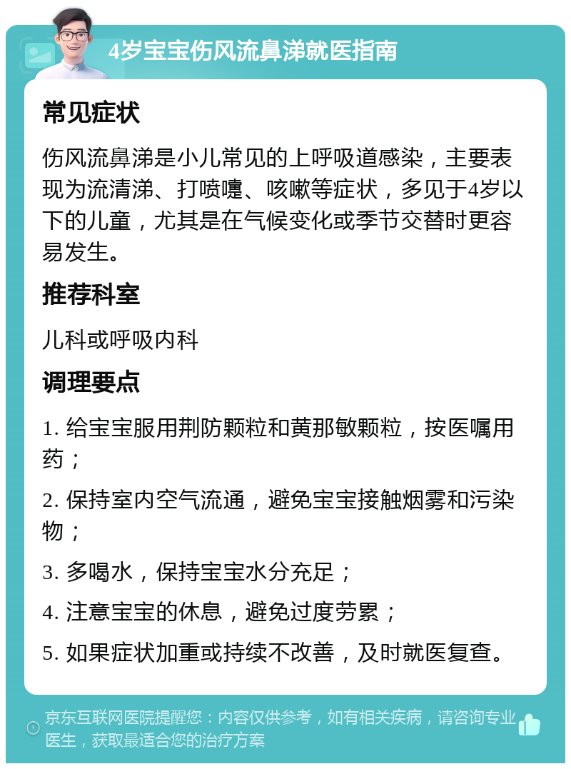 4岁宝宝伤风流鼻涕就医指南 常见症状 伤风流鼻涕是小儿常见的上呼吸道感染，主要表现为流清涕、打喷嚏、咳嗽等症状，多见于4岁以下的儿童，尤其是在气候变化或季节交替时更容易发生。 推荐科室 儿科或呼吸内科 调理要点 1. 给宝宝服用荆防颗粒和黄那敏颗粒，按医嘱用药； 2. 保持室内空气流通，避免宝宝接触烟雾和污染物； 3. 多喝水，保持宝宝水分充足； 4. 注意宝宝的休息，避免过度劳累； 5. 如果症状加重或持续不改善，及时就医复查。