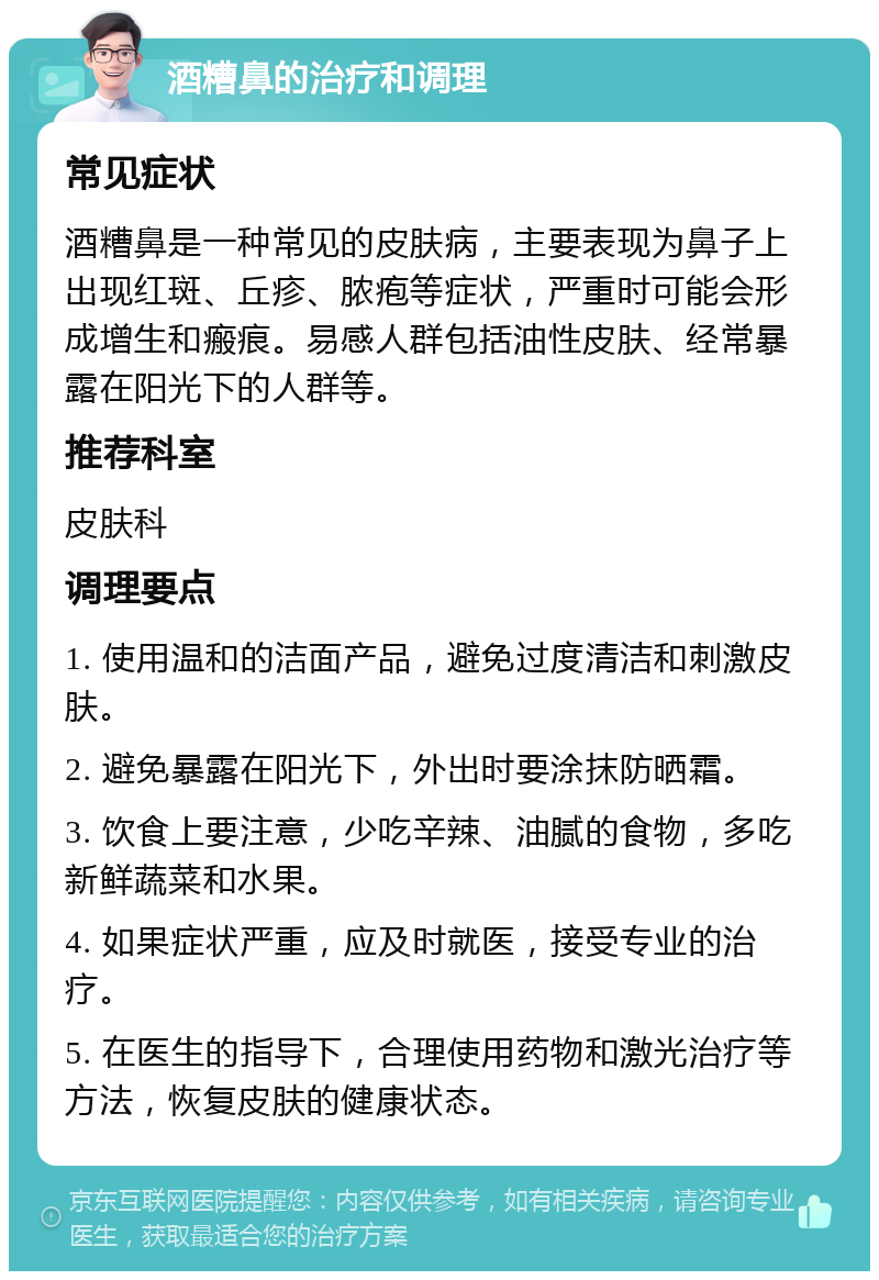 酒糟鼻的治疗和调理 常见症状 酒糟鼻是一种常见的皮肤病，主要表现为鼻子上出现红斑、丘疹、脓疱等症状，严重时可能会形成增生和瘢痕。易感人群包括油性皮肤、经常暴露在阳光下的人群等。 推荐科室 皮肤科 调理要点 1. 使用温和的洁面产品，避免过度清洁和刺激皮肤。 2. 避免暴露在阳光下，外出时要涂抹防晒霜。 3. 饮食上要注意，少吃辛辣、油腻的食物，多吃新鲜蔬菜和水果。 4. 如果症状严重，应及时就医，接受专业的治疗。 5. 在医生的指导下，合理使用药物和激光治疗等方法，恢复皮肤的健康状态。