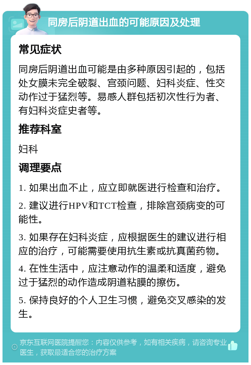 同房后阴道出血的可能原因及处理 常见症状 同房后阴道出血可能是由多种原因引起的，包括处女膜未完全破裂、宫颈问题、妇科炎症、性交动作过于猛烈等。易感人群包括初次性行为者、有妇科炎症史者等。 推荐科室 妇科 调理要点 1. 如果出血不止，应立即就医进行检查和治疗。 2. 建议进行HPV和TCT检查，排除宫颈病变的可能性。 3. 如果存在妇科炎症，应根据医生的建议进行相应的治疗，可能需要使用抗生素或抗真菌药物。 4. 在性生活中，应注意动作的温柔和适度，避免过于猛烈的动作造成阴道粘膜的擦伤。 5. 保持良好的个人卫生习惯，避免交叉感染的发生。