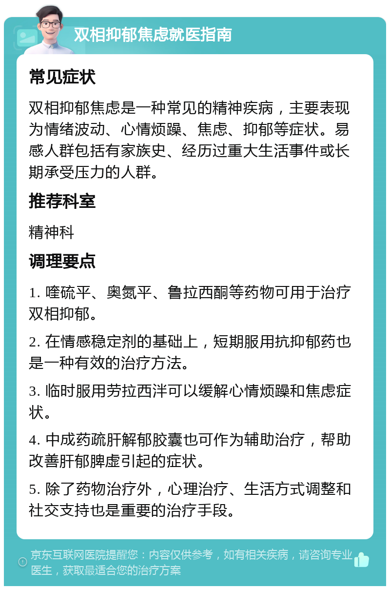 双相抑郁焦虑就医指南 常见症状 双相抑郁焦虑是一种常见的精神疾病，主要表现为情绪波动、心情烦躁、焦虑、抑郁等症状。易感人群包括有家族史、经历过重大生活事件或长期承受压力的人群。 推荐科室 精神科 调理要点 1. 喹硫平、奥氮平、鲁拉西酮等药物可用于治疗双相抑郁。 2. 在情感稳定剂的基础上，短期服用抗抑郁药也是一种有效的治疗方法。 3. 临时服用劳拉西泮可以缓解心情烦躁和焦虑症状。 4. 中成药疏肝解郁胶囊也可作为辅助治疗，帮助改善肝郁脾虚引起的症状。 5. 除了药物治疗外，心理治疗、生活方式调整和社交支持也是重要的治疗手段。