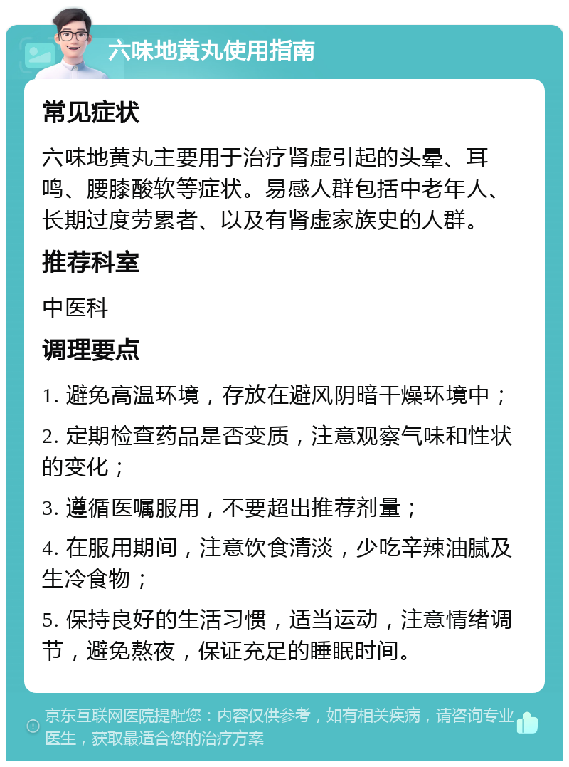 六味地黄丸使用指南 常见症状 六味地黄丸主要用于治疗肾虚引起的头晕、耳鸣、腰膝酸软等症状。易感人群包括中老年人、长期过度劳累者、以及有肾虚家族史的人群。 推荐科室 中医科 调理要点 1. 避免高温环境，存放在避风阴暗干燥环境中； 2. 定期检查药品是否变质，注意观察气味和性状的变化； 3. 遵循医嘱服用，不要超出推荐剂量； 4. 在服用期间，注意饮食清淡，少吃辛辣油腻及生冷食物； 5. 保持良好的生活习惯，适当运动，注意情绪调节，避免熬夜，保证充足的睡眠时间。