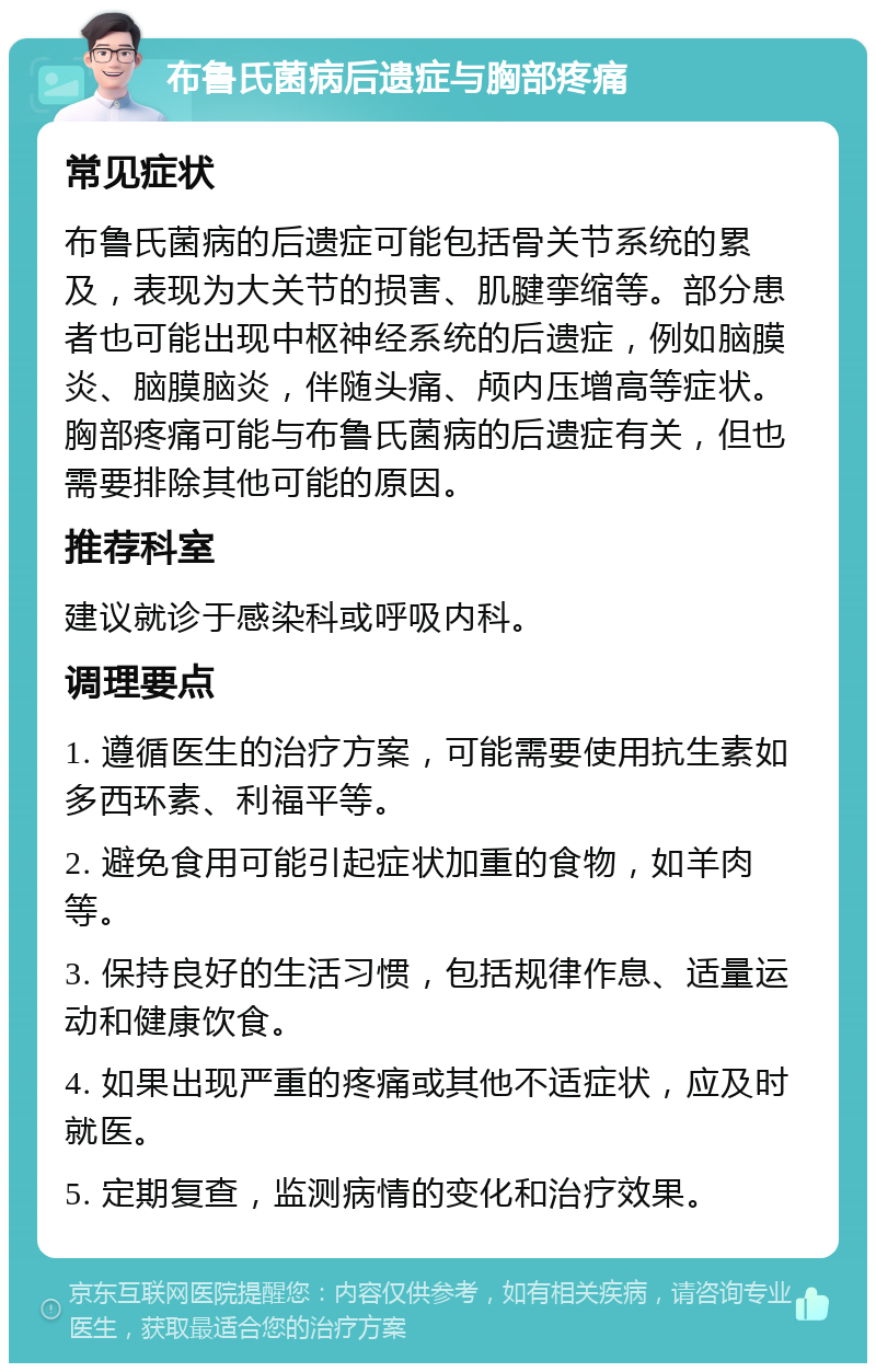 布鲁氏菌病后遗症与胸部疼痛 常见症状 布鲁氏菌病的后遗症可能包括骨关节系统的累及，表现为大关节的损害、肌腱挛缩等。部分患者也可能出现中枢神经系统的后遗症，例如脑膜炎、脑膜脑炎，伴随头痛、颅内压增高等症状。胸部疼痛可能与布鲁氏菌病的后遗症有关，但也需要排除其他可能的原因。 推荐科室 建议就诊于感染科或呼吸内科。 调理要点 1. 遵循医生的治疗方案，可能需要使用抗生素如多西环素、利福平等。 2. 避免食用可能引起症状加重的食物，如羊肉等。 3. 保持良好的生活习惯，包括规律作息、适量运动和健康饮食。 4. 如果出现严重的疼痛或其他不适症状，应及时就医。 5. 定期复查，监测病情的变化和治疗效果。