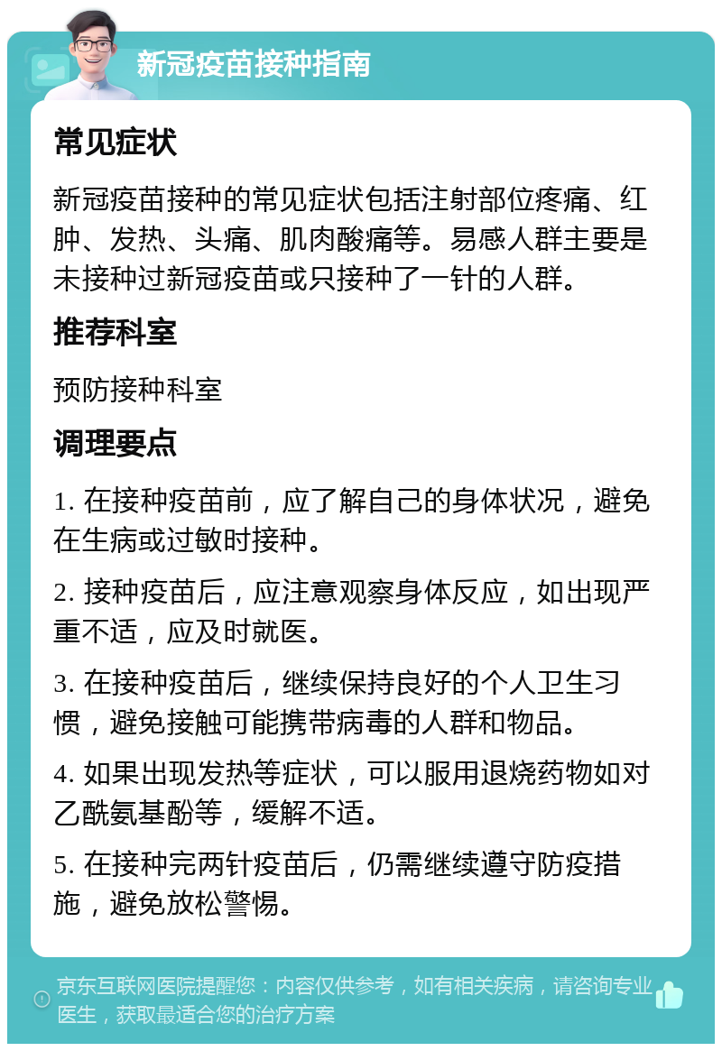 新冠疫苗接种指南 常见症状 新冠疫苗接种的常见症状包括注射部位疼痛、红肿、发热、头痛、肌肉酸痛等。易感人群主要是未接种过新冠疫苗或只接种了一针的人群。 推荐科室 预防接种科室 调理要点 1. 在接种疫苗前，应了解自己的身体状况，避免在生病或过敏时接种。 2. 接种疫苗后，应注意观察身体反应，如出现严重不适，应及时就医。 3. 在接种疫苗后，继续保持良好的个人卫生习惯，避免接触可能携带病毒的人群和物品。 4. 如果出现发热等症状，可以服用退烧药物如对乙酰氨基酚等，缓解不适。 5. 在接种完两针疫苗后，仍需继续遵守防疫措施，避免放松警惕。