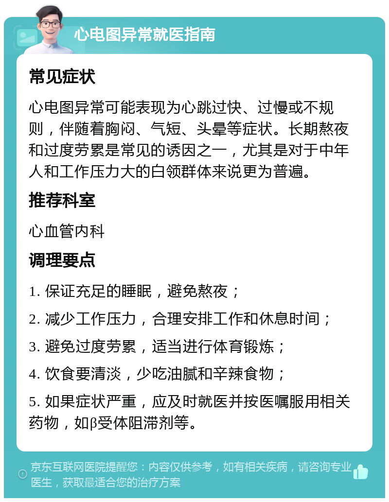 心电图异常就医指南 常见症状 心电图异常可能表现为心跳过快、过慢或不规则，伴随着胸闷、气短、头晕等症状。长期熬夜和过度劳累是常见的诱因之一，尤其是对于中年人和工作压力大的白领群体来说更为普遍。 推荐科室 心血管内科 调理要点 1. 保证充足的睡眠，避免熬夜； 2. 减少工作压力，合理安排工作和休息时间； 3. 避免过度劳累，适当进行体育锻炼； 4. 饮食要清淡，少吃油腻和辛辣食物； 5. 如果症状严重，应及时就医并按医嘱服用相关药物，如β受体阻滞剂等。