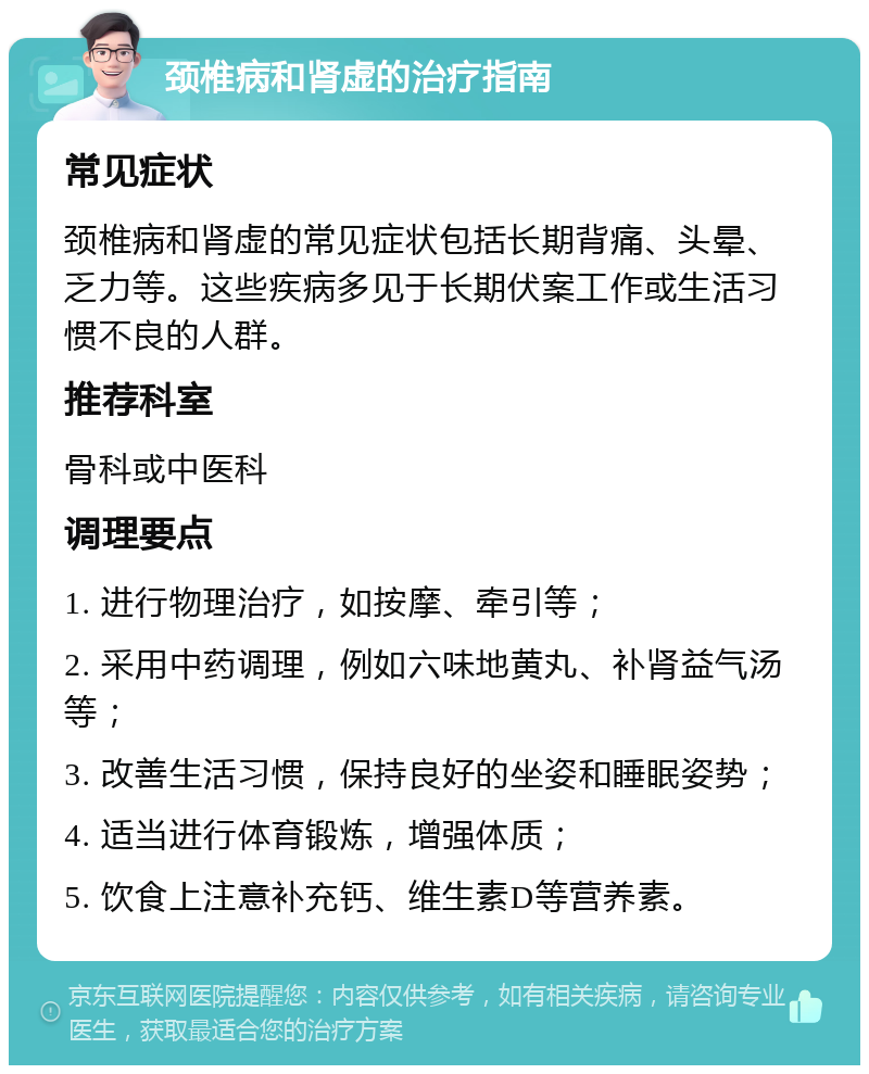 颈椎病和肾虚的治疗指南 常见症状 颈椎病和肾虚的常见症状包括长期背痛、头晕、乏力等。这些疾病多见于长期伏案工作或生活习惯不良的人群。 推荐科室 骨科或中医科 调理要点 1. 进行物理治疗，如按摩、牵引等； 2. 采用中药调理，例如六味地黄丸、补肾益气汤等； 3. 改善生活习惯，保持良好的坐姿和睡眠姿势； 4. 适当进行体育锻炼，增强体质； 5. 饮食上注意补充钙、维生素D等营养素。