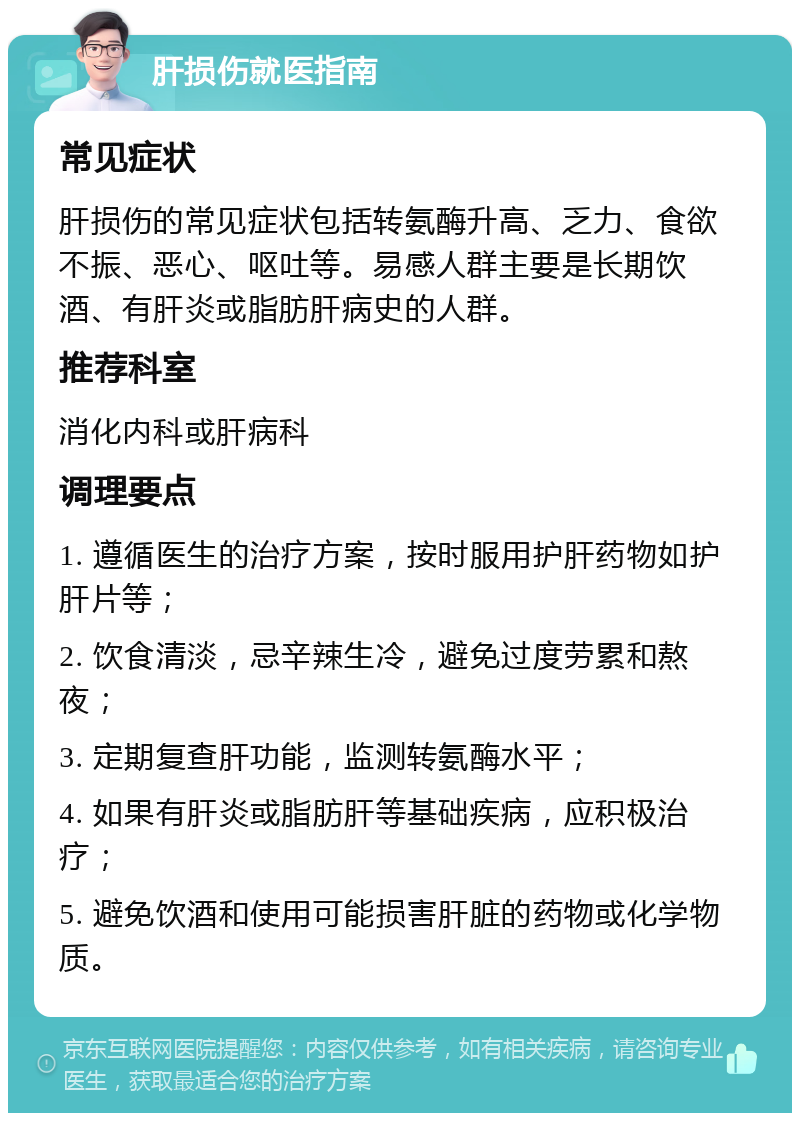 肝损伤就医指南 常见症状 肝损伤的常见症状包括转氨酶升高、乏力、食欲不振、恶心、呕吐等。易感人群主要是长期饮酒、有肝炎或脂肪肝病史的人群。 推荐科室 消化内科或肝病科 调理要点 1. 遵循医生的治疗方案，按时服用护肝药物如护肝片等； 2. 饮食清淡，忌辛辣生冷，避免过度劳累和熬夜； 3. 定期复查肝功能，监测转氨酶水平； 4. 如果有肝炎或脂肪肝等基础疾病，应积极治疗； 5. 避免饮酒和使用可能损害肝脏的药物或化学物质。