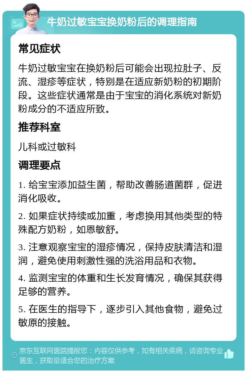 牛奶过敏宝宝换奶粉后的调理指南 常见症状 牛奶过敏宝宝在换奶粉后可能会出现拉肚子、反流、湿疹等症状，特别是在适应新奶粉的初期阶段。这些症状通常是由于宝宝的消化系统对新奶粉成分的不适应所致。 推荐科室 儿科或过敏科 调理要点 1. 给宝宝添加益生菌，帮助改善肠道菌群，促进消化吸收。 2. 如果症状持续或加重，考虑换用其他类型的特殊配方奶粉，如恩敏舒。 3. 注意观察宝宝的湿疹情况，保持皮肤清洁和湿润，避免使用刺激性强的洗浴用品和衣物。 4. 监测宝宝的体重和生长发育情况，确保其获得足够的营养。 5. 在医生的指导下，逐步引入其他食物，避免过敏原的接触。