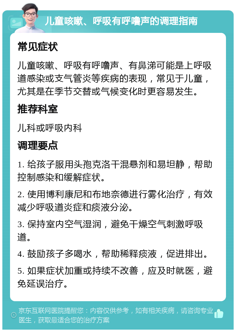 儿童咳嗽、呼吸有呼噜声的调理指南 常见症状 儿童咳嗽、呼吸有呼噜声、有鼻涕可能是上呼吸道感染或支气管炎等疾病的表现，常见于儿童，尤其是在季节交替或气候变化时更容易发生。 推荐科室 儿科或呼吸内科 调理要点 1. 给孩子服用头孢克洛干混悬剂和易坦静，帮助控制感染和缓解症状。 2. 使用博利康尼和布地奈德进行雾化治疗，有效减少呼吸道炎症和痰液分泌。 3. 保持室内空气湿润，避免干燥空气刺激呼吸道。 4. 鼓励孩子多喝水，帮助稀释痰液，促进排出。 5. 如果症状加重或持续不改善，应及时就医，避免延误治疗。