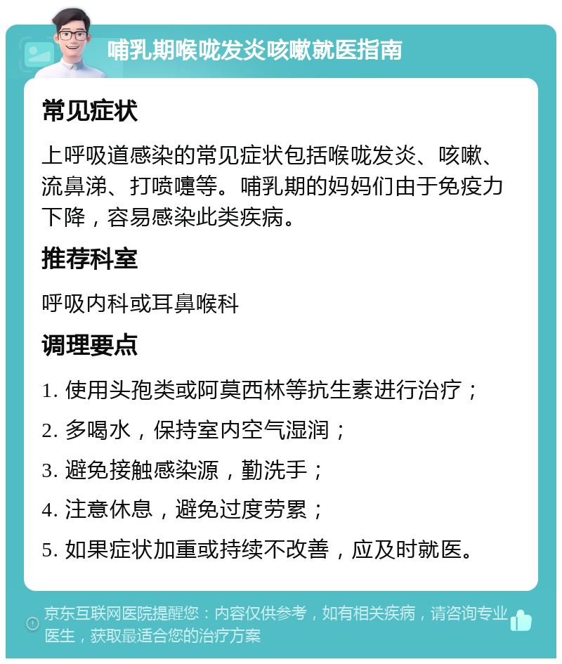 哺乳期喉咙发炎咳嗽就医指南 常见症状 上呼吸道感染的常见症状包括喉咙发炎、咳嗽、流鼻涕、打喷嚏等。哺乳期的妈妈们由于免疫力下降，容易感染此类疾病。 推荐科室 呼吸内科或耳鼻喉科 调理要点 1. 使用头孢类或阿莫西林等抗生素进行治疗； 2. 多喝水，保持室内空气湿润； 3. 避免接触感染源，勤洗手； 4. 注意休息，避免过度劳累； 5. 如果症状加重或持续不改善，应及时就医。