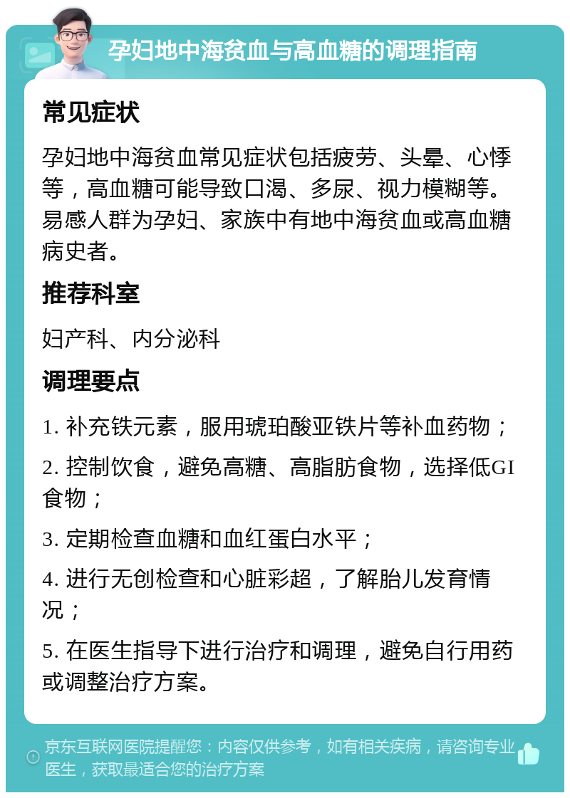 孕妇地中海贫血与高血糖的调理指南 常见症状 孕妇地中海贫血常见症状包括疲劳、头晕、心悸等，高血糖可能导致口渴、多尿、视力模糊等。易感人群为孕妇、家族中有地中海贫血或高血糖病史者。 推荐科室 妇产科、内分泌科 调理要点 1. 补充铁元素，服用琥珀酸亚铁片等补血药物； 2. 控制饮食，避免高糖、高脂肪食物，选择低GI食物； 3. 定期检查血糖和血红蛋白水平； 4. 进行无创检查和心脏彩超，了解胎儿发育情况； 5. 在医生指导下进行治疗和调理，避免自行用药或调整治疗方案。