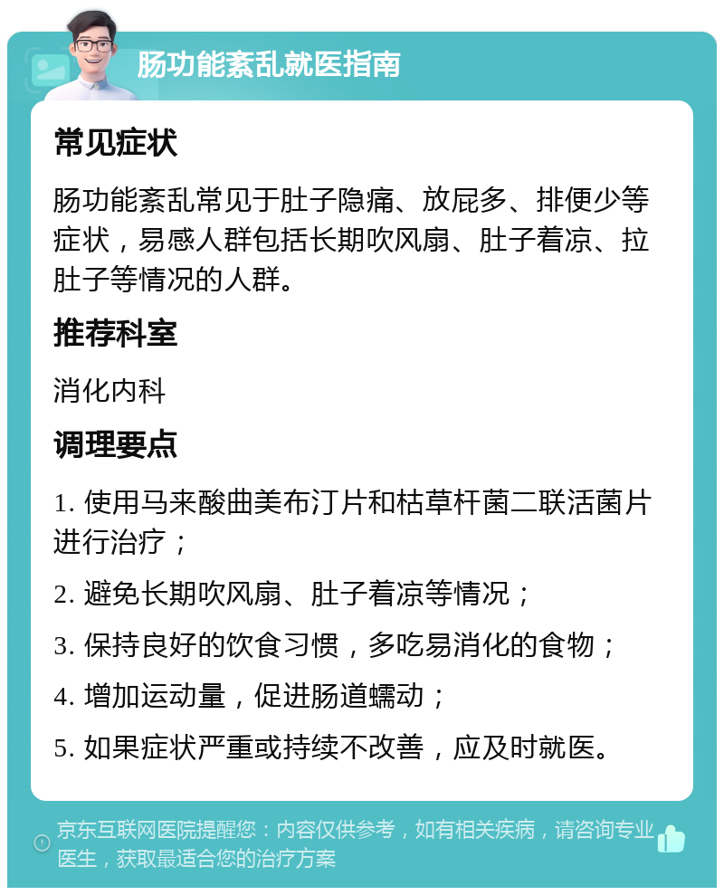 肠功能紊乱就医指南 常见症状 肠功能紊乱常见于肚子隐痛、放屁多、排便少等症状，易感人群包括长期吹风扇、肚子着凉、拉肚子等情况的人群。 推荐科室 消化内科 调理要点 1. 使用马来酸曲美布汀片和枯草杆菌二联活菌片进行治疗； 2. 避免长期吹风扇、肚子着凉等情况； 3. 保持良好的饮食习惯，多吃易消化的食物； 4. 增加运动量，促进肠道蠕动； 5. 如果症状严重或持续不改善，应及时就医。