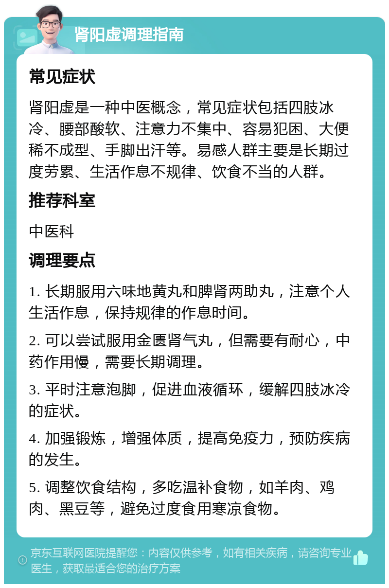 肾阳虚调理指南 常见症状 肾阳虚是一种中医概念，常见症状包括四肢冰冷、腰部酸软、注意力不集中、容易犯困、大便稀不成型、手脚出汗等。易感人群主要是长期过度劳累、生活作息不规律、饮食不当的人群。 推荐科室 中医科 调理要点 1. 长期服用六味地黄丸和脾肾两助丸，注意个人生活作息，保持规律的作息时间。 2. 可以尝试服用金匮肾气丸，但需要有耐心，中药作用慢，需要长期调理。 3. 平时注意泡脚，促进血液循环，缓解四肢冰冷的症状。 4. 加强锻炼，增强体质，提高免疫力，预防疾病的发生。 5. 调整饮食结构，多吃温补食物，如羊肉、鸡肉、黑豆等，避免过度食用寒凉食物。