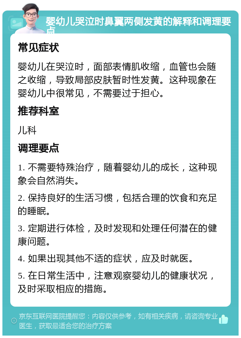 婴幼儿哭泣时鼻翼两侧发黄的解释和调理要点 常见症状 婴幼儿在哭泣时，面部表情肌收缩，血管也会随之收缩，导致局部皮肤暂时性发黄。这种现象在婴幼儿中很常见，不需要过于担心。 推荐科室 儿科 调理要点 1. 不需要特殊治疗，随着婴幼儿的成长，这种现象会自然消失。 2. 保持良好的生活习惯，包括合理的饮食和充足的睡眠。 3. 定期进行体检，及时发现和处理任何潜在的健康问题。 4. 如果出现其他不适的症状，应及时就医。 5. 在日常生活中，注意观察婴幼儿的健康状况，及时采取相应的措施。