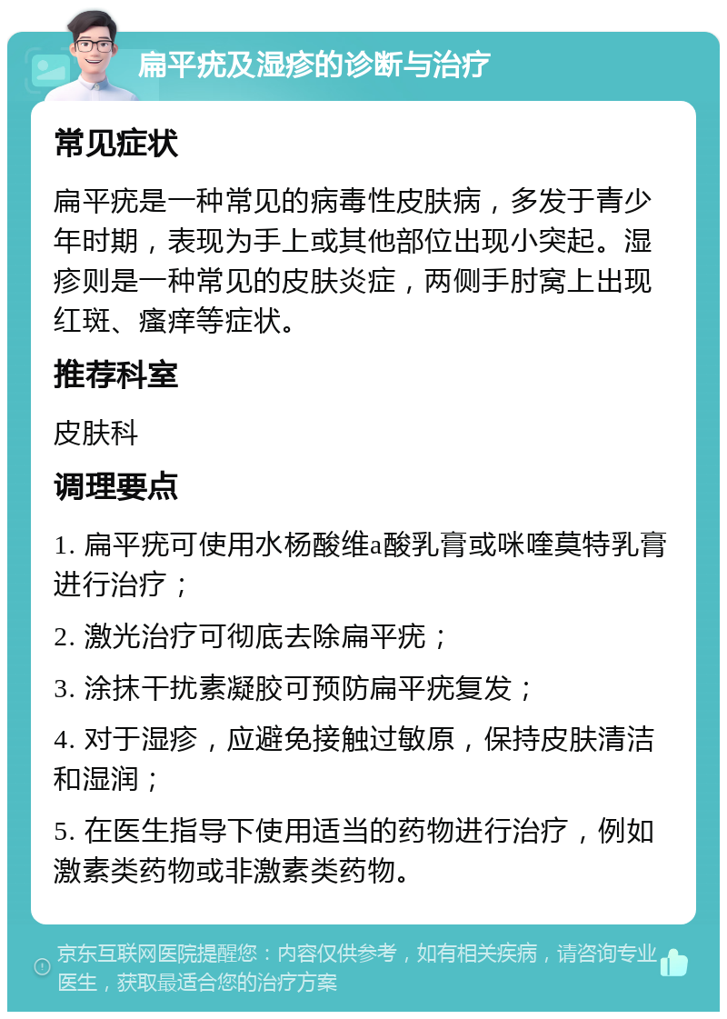 扁平疣及湿疹的诊断与治疗 常见症状 扁平疣是一种常见的病毒性皮肤病，多发于青少年时期，表现为手上或其他部位出现小突起。湿疹则是一种常见的皮肤炎症，两侧手肘窝上出现红斑、瘙痒等症状。 推荐科室 皮肤科 调理要点 1. 扁平疣可使用水杨酸维a酸乳膏或咪喹莫特乳膏进行治疗； 2. 激光治疗可彻底去除扁平疣； 3. 涂抹干扰素凝胶可预防扁平疣复发； 4. 对于湿疹，应避免接触过敏原，保持皮肤清洁和湿润； 5. 在医生指导下使用适当的药物进行治疗，例如激素类药物或非激素类药物。