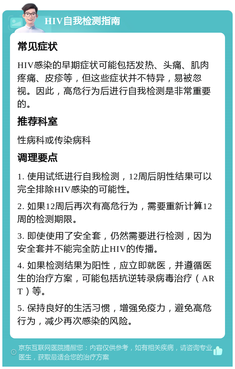 HIV自我检测指南 常见症状 HIV感染的早期症状可能包括发热、头痛、肌肉疼痛、皮疹等，但这些症状并不特异，易被忽视。因此，高危行为后进行自我检测是非常重要的。 推荐科室 性病科或传染病科 调理要点 1. 使用试纸进行自我检测，12周后阴性结果可以完全排除HIV感染的可能性。 2. 如果12周后再次有高危行为，需要重新计算12周的检测期限。 3. 即使使用了安全套，仍然需要进行检测，因为安全套并不能完全防止HIV的传播。 4. 如果检测结果为阳性，应立即就医，并遵循医生的治疗方案，可能包括抗逆转录病毒治疗（ART）等。 5. 保持良好的生活习惯，增强免疫力，避免高危行为，减少再次感染的风险。