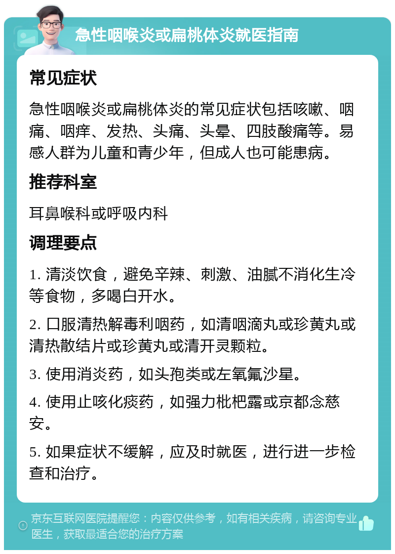 急性咽喉炎或扁桃体炎就医指南 常见症状 急性咽喉炎或扁桃体炎的常见症状包括咳嗽、咽痛、咽痒、发热、头痛、头晕、四肢酸痛等。易感人群为儿童和青少年，但成人也可能患病。 推荐科室 耳鼻喉科或呼吸内科 调理要点 1. 清淡饮食，避免辛辣、刺激、油腻不消化生冷等食物，多喝白开水。 2. 口服清热解毒利咽药，如清咽滴丸或珍黄丸或清热散结片或珍黄丸或清开灵颗粒。 3. 使用消炎药，如头孢类或左氧氟沙星。 4. 使用止咳化痰药，如强力枇杷露或京都念慈安。 5. 如果症状不缓解，应及时就医，进行进一步检查和治疗。