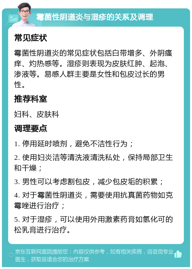 霉菌性阴道炎与湿疹的关系及调理 常见症状 霉菌性阴道炎的常见症状包括白带增多、外阴瘙痒、灼热感等。湿疹则表现为皮肤红肿、起泡、渗液等。易感人群主要是女性和包皮过长的男性。 推荐科室 妇科、皮肤科 调理要点 1. 停用延时喷剂，避免不洁性行为； 2. 使用妇炎洁等清洗液清洗私处，保持局部卫生和干燥； 3. 男性可以考虑割包皮，减少包皮垢的积累； 4. 对于霉菌性阴道炎，需要使用抗真菌药物如克霉唑进行治疗； 5. 对于湿疹，可以使用外用激素药膏如氢化可的松乳膏进行治疗。