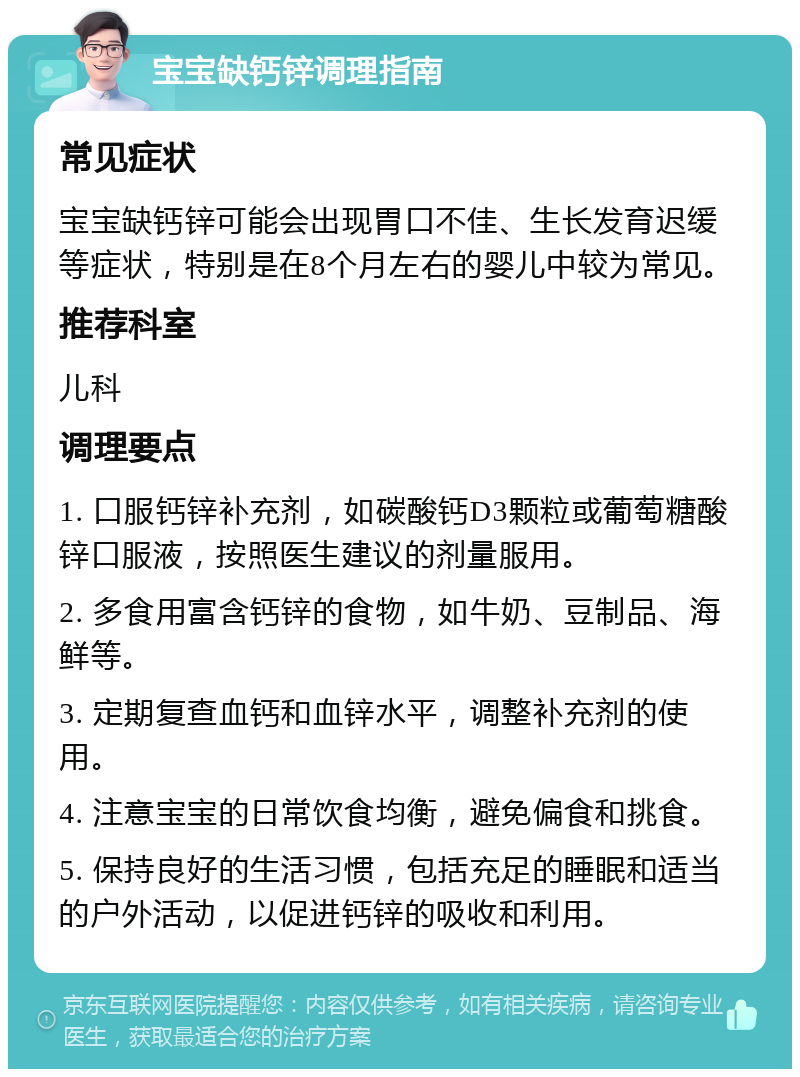 宝宝缺钙锌调理指南 常见症状 宝宝缺钙锌可能会出现胃口不佳、生长发育迟缓等症状，特别是在8个月左右的婴儿中较为常见。 推荐科室 儿科 调理要点 1. 口服钙锌补充剂，如碳酸钙D3颗粒或葡萄糖酸锌口服液，按照医生建议的剂量服用。 2. 多食用富含钙锌的食物，如牛奶、豆制品、海鲜等。 3. 定期复查血钙和血锌水平，调整补充剂的使用。 4. 注意宝宝的日常饮食均衡，避免偏食和挑食。 5. 保持良好的生活习惯，包括充足的睡眠和适当的户外活动，以促进钙锌的吸收和利用。