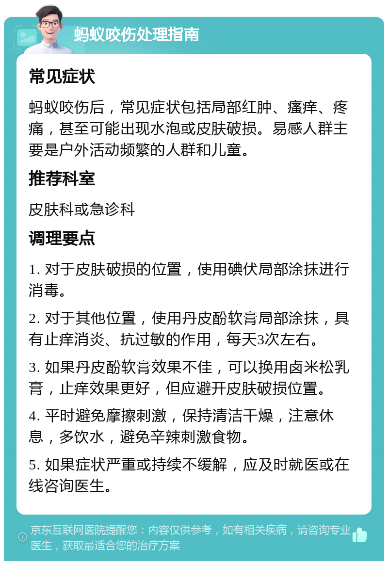 蚂蚁咬伤处理指南 常见症状 蚂蚁咬伤后，常见症状包括局部红肿、瘙痒、疼痛，甚至可能出现水泡或皮肤破损。易感人群主要是户外活动频繁的人群和儿童。 推荐科室 皮肤科或急诊科 调理要点 1. 对于皮肤破损的位置，使用碘伏局部涂抹进行消毒。 2. 对于其他位置，使用丹皮酚软膏局部涂抹，具有止痒消炎、抗过敏的作用，每天3次左右。 3. 如果丹皮酚软膏效果不佳，可以换用卤米松乳膏，止痒效果更好，但应避开皮肤破损位置。 4. 平时避免摩擦刺激，保持清洁干燥，注意休息，多饮水，避免辛辣刺激食物。 5. 如果症状严重或持续不缓解，应及时就医或在线咨询医生。