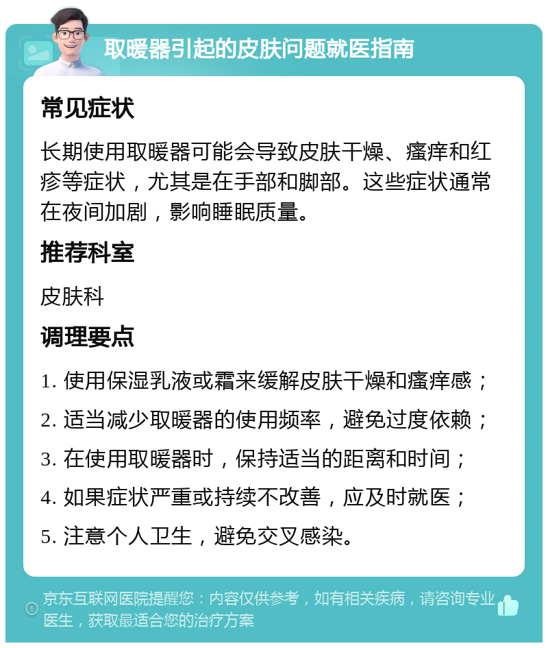 取暖器引起的皮肤问题就医指南 常见症状 长期使用取暖器可能会导致皮肤干燥、瘙痒和红疹等症状，尤其是在手部和脚部。这些症状通常在夜间加剧，影响睡眠质量。 推荐科室 皮肤科 调理要点 1. 使用保湿乳液或霜来缓解皮肤干燥和瘙痒感； 2. 适当减少取暖器的使用频率，避免过度依赖； 3. 在使用取暖器时，保持适当的距离和时间； 4. 如果症状严重或持续不改善，应及时就医； 5. 注意个人卫生，避免交叉感染。