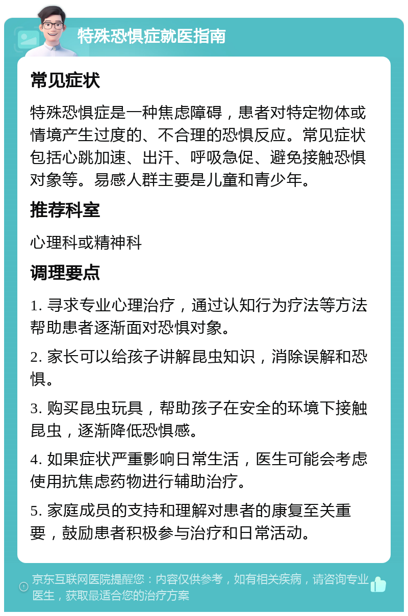 特殊恐惧症就医指南 常见症状 特殊恐惧症是一种焦虑障碍，患者对特定物体或情境产生过度的、不合理的恐惧反应。常见症状包括心跳加速、出汗、呼吸急促、避免接触恐惧对象等。易感人群主要是儿童和青少年。 推荐科室 心理科或精神科 调理要点 1. 寻求专业心理治疗，通过认知行为疗法等方法帮助患者逐渐面对恐惧对象。 2. 家长可以给孩子讲解昆虫知识，消除误解和恐惧。 3. 购买昆虫玩具，帮助孩子在安全的环境下接触昆虫，逐渐降低恐惧感。 4. 如果症状严重影响日常生活，医生可能会考虑使用抗焦虑药物进行辅助治疗。 5. 家庭成员的支持和理解对患者的康复至关重要，鼓励患者积极参与治疗和日常活动。