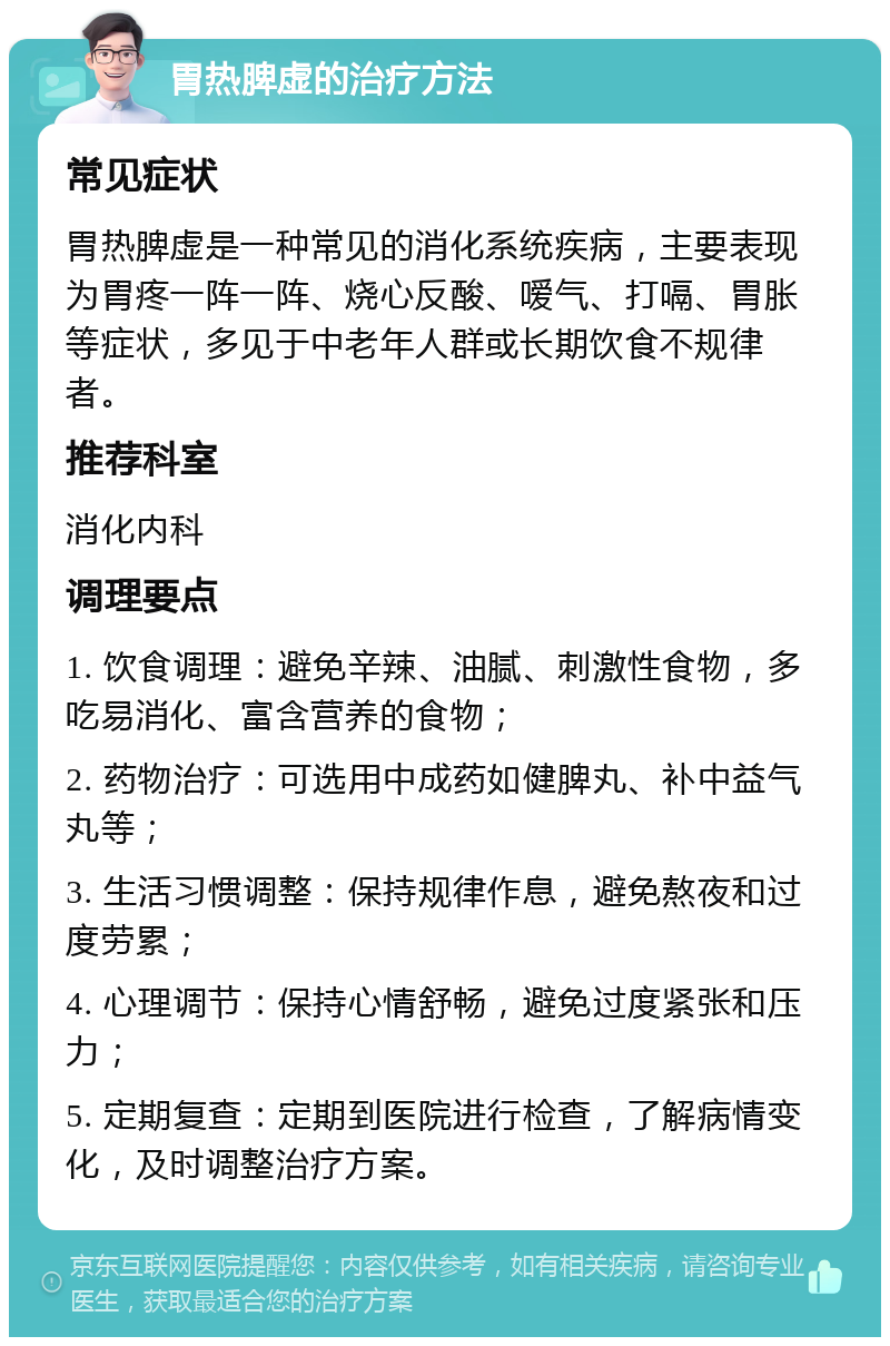 胃热脾虚的治疗方法 常见症状 胃热脾虚是一种常见的消化系统疾病，主要表现为胃疼一阵一阵、烧心反酸、嗳气、打嗝、胃胀等症状，多见于中老年人群或长期饮食不规律者。 推荐科室 消化内科 调理要点 1. 饮食调理：避免辛辣、油腻、刺激性食物，多吃易消化、富含营养的食物； 2. 药物治疗：可选用中成药如健脾丸、补中益气丸等； 3. 生活习惯调整：保持规律作息，避免熬夜和过度劳累； 4. 心理调节：保持心情舒畅，避免过度紧张和压力； 5. 定期复查：定期到医院进行检查，了解病情变化，及时调整治疗方案。