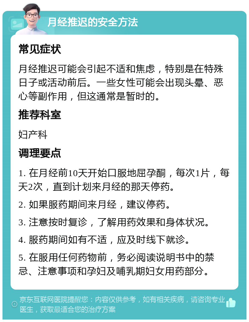 月经推迟的安全方法 常见症状 月经推迟可能会引起不适和焦虑，特别是在特殊日子或活动前后。一些女性可能会出现头晕、恶心等副作用，但这通常是暂时的。 推荐科室 妇产科 调理要点 1. 在月经前10天开始口服地屈孕酮，每次1片，每天2次，直到计划来月经的那天停药。 2. 如果服药期间来月经，建议停药。 3. 注意按时复诊，了解用药效果和身体状况。 4. 服药期间如有不适，应及时线下就诊。 5. 在服用任何药物前，务必阅读说明书中的禁忌、注意事项和孕妇及哺乳期妇女用药部分。