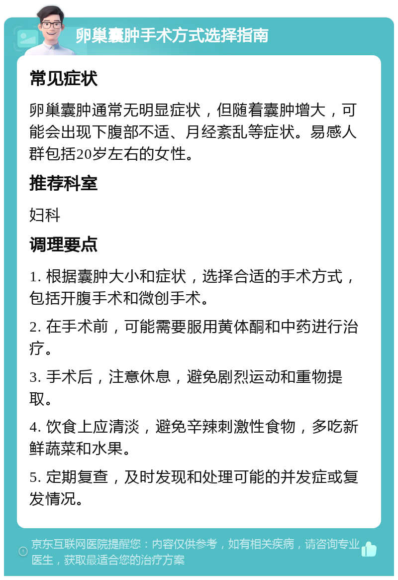 卵巢囊肿手术方式选择指南 常见症状 卵巢囊肿通常无明显症状，但随着囊肿增大，可能会出现下腹部不适、月经紊乱等症状。易感人群包括20岁左右的女性。 推荐科室 妇科 调理要点 1. 根据囊肿大小和症状，选择合适的手术方式，包括开腹手术和微创手术。 2. 在手术前，可能需要服用黄体酮和中药进行治疗。 3. 手术后，注意休息，避免剧烈运动和重物提取。 4. 饮食上应清淡，避免辛辣刺激性食物，多吃新鲜蔬菜和水果。 5. 定期复查，及时发现和处理可能的并发症或复发情况。